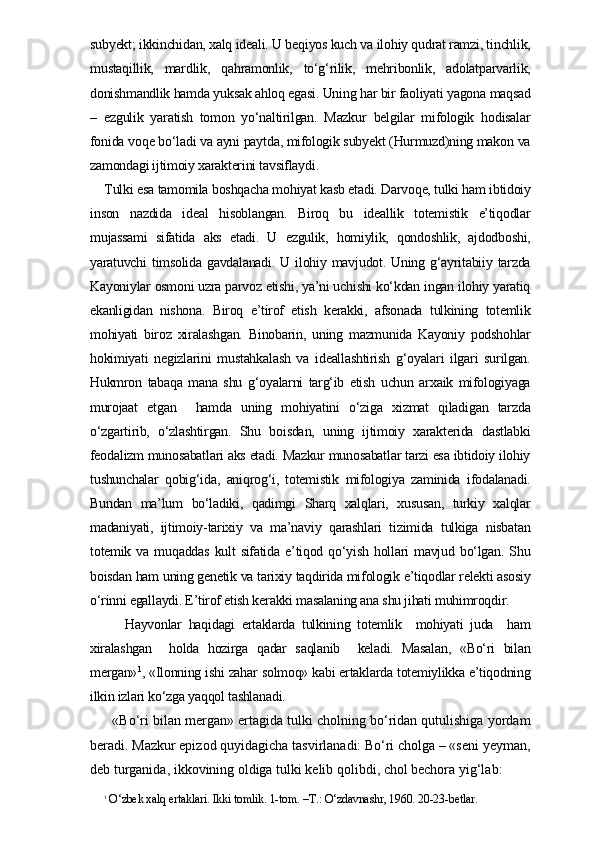 subyekt; ikkinchidan, xalq ideali. U beqiyos kuch va ilohiy qudrat ramzi, tinchlik,
mustaqillik,   mardlik,   qahramonlik,   to‘g‘rilik,   mehribonlik,   adolatparvarlik,
donishmandlik hamda yuksak ahloq egasi. Uning har bir faoliyati yagona maqsad
–   ezgulik   yaratish   tomon   yo‘naltirilgan.   Mazkur   belgilar   mifologik   hodisalar
fonida voqe bo‘ladi va ayni paytda, mifologik subyekt (Hurmuzd)ning makon va
zamondagi ijtimoiy xarakterini tavsiflaydi. 
Tulki esa tamomila boshqacha mohiyat kasb etadi. Darvoqe, tulki ham ibtidoiy
inson   nazdida   ideal   hisoblangan.   Biroq   bu   ideallik   totemistik   e’tiqodlar
mujassami   sifatida   aks   etadi.   U   ezgulik,   homiylik,   qondoshlik,   ajdodboshi,
yaratuvchi  timsolida  gavdalanadi.  U   ilohiy  mavjudot.  Uning  g‘ayritabiiy  tarzda
Kayoniylar osmoni uzra parvoz etishi, ya’ni uchishi ko‘kdan ingan ilohiy yaratiq
ekanligidan   nishona.   Biroq   e’tirof   etish   kerakki,   afsonada   tulkining   totemlik
mohiyati   biroz   xiralashgan.   Binobarin,   uning   mazmunida   Kayoniy   podshohlar
hokimiyati   negizlarini   mustahkalash   va   ideallashtirish   g‘oyalari   ilgari   surilgan.
Hukmron   tabaqa   mana   shu   g‘oyalarni   targ‘ib   etish   uchun   arxaik   mifologiyaga
murojaat   etgan     hamda   uning   mohiyatini   o‘ziga   xizmat   qiladigan   tarzda
o‘zgartirib,   o‘zlashtirgan.   Shu   boisdan,   uning   ijtimoiy   xarakterida   dastlabki
feodalizm munosabatlari aks etadi. Mazkur munosabatlar tarzi esa ibtidoiy ilohiy
tushunchalar   qobig‘ida,   aniqrog‘i,   totemistik   mifologiya   zaminida   ifodalanadi.
Bundan   ma’lum   bo‘ladiki,   qadimgi   Sharq   xalqlari,   xususan,   turkiy   xalqlar
madaniyati,   ijtimoiy-tarixiy   va   ma’naviy   qarashlari   tizimida   tulkiga   nisbatan
totemik   va   muqaddas   kult   sifatida   e’tiqod   qo‘yish   hollari   mavjud   bo‘lgan.   Shu
boisdan ham uning genetik va tarixiy taqdirida mifologik e’tiqodlar relekti asosiy
o‘rinni egallaydi. E’tirof etish kerakki masalaning ana shu jihati muhimroqdir. 
      Hayvonlar   haqidagi   ertaklarda   tulkining   totemlik     mohiyati   juda     ham
xiralashgan     holda   hozirga   qadar   saqlanib     keladi.   Masalan,   «Bo‘ri   bilan
mergan» 1
, «Ilonning ishi zahar solmoq» kabi ertaklarda totemiylikka e’tiqodning
ilkin izlari ko‘zga yaqqol tashlanadi. 
   «Bo‘ri bilan mergan» ertagida tulki cholning bo‘ridan qutulishiga yordam
beradi. Mazkur epizod quyidagicha tasvirlanadi: Bo‘ri cholga – «seni yeyman,
deb turganida, ikkovining oldiga tulki kelib qolibdi, chol bechora yig‘lab:
1
 O‘zbek xalq ertaklari. Ikki tomlik. 1-tom. –T.: O‘zdavnashr, 1960. 20-23-betlar. 