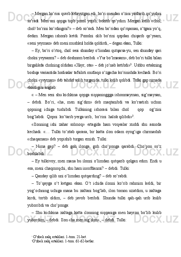 – Mergan bo‘rini quvib kelayotgan edi, bo‘ri mendan o‘zini yashirib qo‘yishni
so‘radi. Men uni qopga tiqib poxol yopib, bekitib qo‘ydim. Mergan kelib «chol,
chol! bo‘rini ko‘rdingmi?» – deb so‘radi. Men bo‘ridan qo‘rqaman, o‘tgani yo‘q,
dedim.   Mergan   ishonib   ketdi.   Poxolni   olib   bo‘rini   qopdan   chiqarib   qo‘ysam,
«seni yeyman» deb meni mushkul holda qoldirdi, – degan ekan, Tulki:
– Ey, bo‘ri o‘rtoq, chol seni shunday o‘limdan qutqarsa-yu, sen shunday qari
cholni yeysanmi? – deb doshnom beribdi. «Yur bo‘lmasam», deb bo‘ri tulki bilan
birgalikda cholning oldidan «Xayr, ota» – deb jo‘nab ketibdi» 1
. Ushbu ertakning
boshqa variantida hodisalar tafsiloti mutlaqo o‘zgacha ko‘rinishda kechadi. Bo‘ri
cholni «yeyman» deb tahdid solib turganida, tulki kelib qolibdi. Tulki gap nimada
ekanligini anglab:
« – Men seni shu kichkina qopga siqqaninggga ishonmayman, sig‘maysan,
–   debdi.   Bo‘ri,   «ha,   men   sig‘dim»   deb   maqtanibdi   va   ko‘rsatish   uchun
qopning   ichiga   tushibdi.   Tulkining   ishorasi   bilan   chol       qop     og‘zini
bog‘labdi.  Qopni  ko‘tarib yerga urib,  bo‘rini  halok qilibdi» 2
. 
«Ilonning   ishi   zahar   solmoq»   ertagida   ham   voqealar   xuddi   shu   asnoda
kechadi.   «....   Tulki   to‘xtab   qarasa,   bir   katta   ilon   odam   oyog‘iga   chirmashib
«chaqaman» deb yopishib turgan emish. Tulki: 
–   Nima   gap?   –   deb   goh   ilonga,   goh   cho‘ponga   qarabdi.   Cho‘pon   so‘z
boshlabdi:
– Ey tulkivoy, men mana bu ilonni o‘limdan qutqarib qolgan edim. Endi u
esa, meni chaqmoqchi, shu ham insofdanmi? – debdi. Tulki: 
– Qanday qilib uni o‘limdan qutqarding? – deb so‘rabdi.
–   To‘qayga   o‘t   ketgan   ekan.   O‘t   ichida   ilonni   ko‘rib   rahmim   keldi,   bir
yog‘ochning   uchiga   mana  bu   xaltani   bog‘lab,   ilon  tomon  uzatdim,   u  xaltaga
kirdi,   tortib   oldim,   –   deb   javob   beribdi.   Shunda   tulki   qah-qah   urib   kulib
yuboribdi va cho‘ponga:
–   Shu   kichkina   xaltaga   katta   ilonning   siqqaniga   men   hayron   bo‘lib   kulib
yubordim, – debdi. Ilon «ha men sig‘dim», – debdi. Tulki:
1
 O‘zbek xalq ertaklari. 1-tom. 21-bet.
2
O‘zbek xalq ertaklari. 1-tom. 61-62-betlar. 