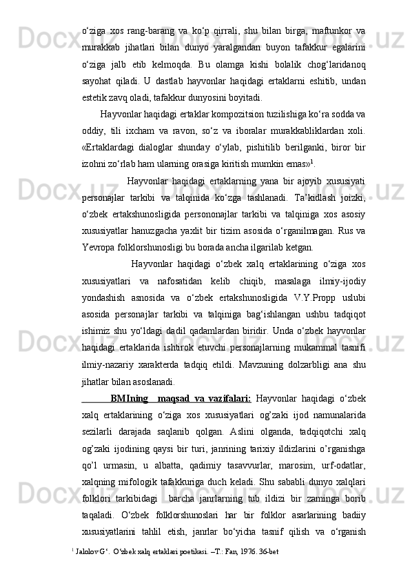o‘ziga   xos   rang-barang   va   ko‘p   qirrali,   shu   bilan   birga,   maftunkor   va
murakkab   jihatlari   bilan   dunyo   yaralgandan   buyon   tafakkur   egalarini
o‘ziga   jalb   etib   kelmoqda.   Bu   olamga   kishi   bolalik   chog‘laridanoq
sayohat   qiladi.   U   dastlab   hayvonlar   haqidagi   ertaklarni   eshitib,   undan
estetik zavq oladi, tafakkur dunyosini boyitadi. 
          Hayvonlar haqidagi ertaklar kompozitsion tuzilishiga ko‘ra sodda va
oddiy,   tili   ixcham   va   ravon,   so‘z   va   iboralar   murakkabliklardan   xoli.
«Ertaklardagi   dialoglar   shunday   o‘ylab,   pishitilib   berilganki,   biror   bir
izohni zo‘rlab ham ularning orasiga kiritish mumkin emas» 1
. 
                          Hayvonlar   haqidagi   ertaklarning   yana   bir   ajoyib   xususiyati
personajlar   tarkibi   va   talqinida   ko‘zga   tashlanadi.   Ta’kidlash   joizki,
o‘zbek   ertakshunosligida   persononajlar   tarkibi   va   talqiniga   xos   asosiy
xususiyatlar   hanuzgacha   yaxlit   bir   tizim   asosida   o‘rganilmagan.   Rus   va
Yevropa folklorshunosligi bu borada ancha ilgarilab ketgan.   
                    Hayvonlar   haqidagi   o‘zbek   xalq   ertaklarining   o‘ziga   xos
xususiyatlari   va   nafosatidan   kelib   chiqib,   masalaga   ilmiy-ijodiy
yondashish   asnosida   va   o‘zbek   ertakshunosligida   V.Y.Propp   uslubi
asosida   personajlar   tarkibi   va   talqiniga   bag‘ishlangan   ushbu   tadqiqot
ishimiz   shu   yo‘ldagi   dadil   qadamlardan   biridir.   Unda   o‘zbek   hayvonlar
haqidagi   ertaklarida   ishtirok   etuvchi   personajlarning   mukammal   tasnifi
ilmiy-nazariy   xarakterda   tadqiq   etildi.   Mavzuning   dolzarbligi   ana   shu
jihatlar bilan asoslanadi.
                      BMIning     maqsad   va   vazifalari:      Hayvonlar   haqidagi   o‘zbek
xalq   ertaklarining   o‘ziga   xos   xususiyatlari   og’zaki   ijod   namunalarida
sezilarli   darajada   saqlanib   qolgan.   Aslini   olganda,   tadqiqotchi   xalq
og’zaki   ijodining   qaysi   bir   turi,   janrining   tarixiy   ildizlarini   o’rganishga
qo’l   urmasin,   u   albatta,   qadimiy   tasavvurlar,   marosim,   urf-odatlar,
xalqning  mifologik  tafakkuriga   duch   keladi.  Shu   sababli   dunyo  xalqlari
folklori   tarkibidagi     barcha   janrlarning   tub   ildizi   bir   zaminga   borib
taqaladi.   O‘zbek   folklorshunoslari   har   bir   folklor   asarlarining   badiiy
xususiyatlarini   tahlil   etish,   janrlar   bo‘yicha   tasnif   qilish   va   o‘rganish
1
 Jalolov G‘.  O‘zbek xalq ertaklari poetikasi. –T.: Fan, 1976. 36-bet    
