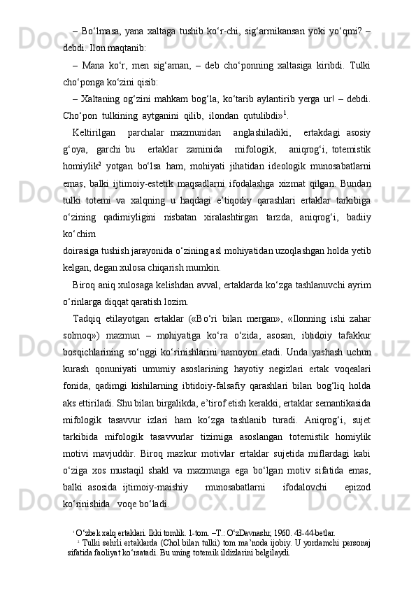 –   Bo‘lmasa,   yana   xaltaga   tushib   ko‘r-chi,   sig‘armikansan   yoki   yo‘qmi?   –
debdi. Ilon maqtanib:
–   Mana   ko‘r,   men   sig‘aman,   –   deb   cho‘ponning   xaltasiga   kiribdi.   Tulki
cho‘ponga ko‘zini qisib:
–  Xaltaning   og‘zini   mahkam   bog‘la,   ko‘tarib   aylantirib   yerga   ur!   –  debdi.
Cho‘pon  tulkining  aytganini  qilib,  ilondan  qutulibdi» 1
.
Keltirilgan     parchalar   mazmunidan     anglashiladiki,     ertakdagi   asosiy
g‘oya,     garchi   bu       ertaklar     zaminida       mifologik,       aniqrog‘i,   totemistik
homiylik 2
  yotgan   bo‘lsa   ham,   mohiyati   jihatidan   ideologik   munosabatlarni
emas,   balki   ijtimoiy-estetik   maqsadlarni   ifodalashga   xizmat   qilgan.   Bundan
tulki   totemi   va   xalqning   u   haqdagi   e’tiqodiy   qarashlari   ertaklar   tarkibiga
o‘zining   qadimiyligini   nisbatan   xiralashtirgan   tarzda,   aniqrog‘i,   badiiy
ko‘chim  
doirasiga tushish jarayonida o‘zining asl mohiyatidan uzoqlashgan holda yetib
kelgan, degan xulosa chiqarish mumkin. 
Biroq aniq xulosaga kelishdan avval, ertaklarda ko‘zga tashlanuvchi ayrim
o‘rinlarga diqqat qaratish lozim.  
Tadqiq   etilayotgan   ertaklar   («Bo‘ri   bilan   mergan»,   «Ilonning   ishi   zahar
solmoq»)   mazmun   –   mohiyatiga   ko‘ra   o‘zida,   asosan,   ibtidoiy   tafakkur
bosqichlarining   so‘nggi   ko‘rinishlarini   namoyon   etadi.   Unda   yashash   uchun
kurash   qonuniyati   umumiy   asoslarining   hayotiy   negizlari   ertak   voqealari
fonida,   qadimgi   kishilarning   ibtidoiy-falsafiy   qarashlari   bilan   bog‘liq   holda
aks ettiriladi. Shu bilan birgalikda, e’tirof etish kerakki, ertaklar semantikasida
mifologik   tasavvur   izlari   ham   ko‘zga   tashlanib   turadi.   Aniqrog‘i,   sujet
tarkibida   mifologik   tasavvurlar   tizimiga   asoslangan   totemistik   homiylik
motivi   mavjuddir.   Biroq   mazkur   motivlar   ertaklar   sujetida   miflardagi   kabi
o‘ziga   xos   mustaqil   shakl   va   mazmunga   ega   bo‘lgan   motiv   sifatida   emas,
balki   asosida   ijtimoiy-maishiy       munosabatlarni       ifodalovchi       epizod
ko‘rinishida   voqe bo‘ladi. 
1
 O‘zbek xalq ertaklari. Ikki tomlik. 1-tom. –T.: O‘zDavnashr, 1960. 43-44-betlar.
2
  Tulki sehrli ertaklarda (Chol bilan tulki) tom ma’noda ijobiy. U yordamchi personaj
sifatida faoliyat ko‘rsatadi. Bu uning totemik ildizlarini belgilaydi. 