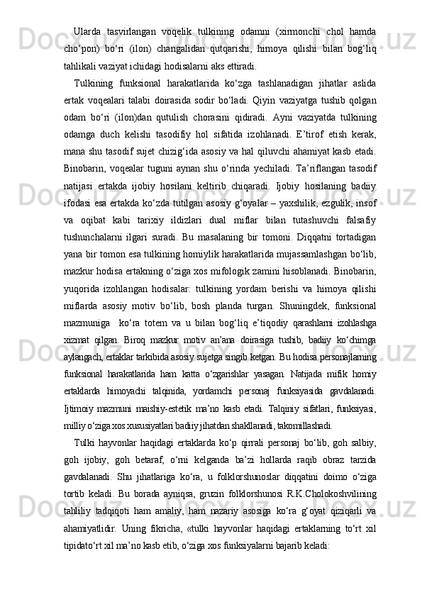 Ularda   tasvirlangan   voqelik   tulkining   odamni   (xirmonchi   chol   hamda
cho‘pon)   bo‘ri   (ilon)   changalidan   qutqarishi,   himoya   qilishi   bilan   bog‘liq
tahlikali vaziyat ichidagi hodisalarni aks ettiradi. 
Tulkining   funksional   harakatlarida   ko‘zga   tashlanadigan   jihatlar   aslida
ertak   voqealari   talabi   doirasida   sodir   bo‘ladi.   Qiyin   vaziyatga   tushib   qolgan
odam   bo‘ri   (ilon)dan   qutulish   chorasini   qidiradi.   Ayni   vaziyatda   tulkining
odamga   duch   kelishi   tasodifiy   hol   sifatida   izohlanadi.   E’tirof   etish   kerak,
mana shu tasodif sujet chizig‘ida asosiy va hal qiluvchi ahamiyat kasb etadi.
Binobarin,   voqealar   tuguni   aynan   shu   o‘rinda   yechiladi.   Ta’riflangan   tasodif
natijasi   ertakda   ijobiy   hosilani   keltirib   chiqaradi.   Ijobiy   hosilaning   badiiy
ifodasi esa ertakda ko‘zda tutilgan asosiy g‘oyalar – yaxshilik, ezgulik, insof
va   oqibat   kabi   tarixiy   ildizlari   dual   miflar   bilan   tutashuvchi   falsafiy
tushunchalarni   ilgari   suradi.   Bu   masalaning   bir   tomoni.   Diqqatni   tortadigan
yana bir tomon esa tulkining homiylik harakatlarida mujassamlashgan bo‘lib,
mazkur hodisa ertakning o‘ziga xos mifologik zamini hisoblanadi. Binobarin,
yuqorida   izohlangan   hodisalar:   tulkining   yordam   berishi   va   himoya   qilishi
miflarda   asosiy   motiv   bo‘lib,   bosh   planda   turgan.   Shuningdek,   funksional
mazmuniga     ko‘ra   totem   va   u   bilan   bog‘liq   e’tiqodiy   qarashlarni   izohlashga
xizmat   qilgan.   Biroq   mazkur   motiv   an’ana   doirasiga   tushib,   badiiy   ko‘chimga
aylangach, ertaklar tarkibida asosiy sujetga singib ketgan. Bu hodisa personajlarning
funksional   harakatlarida   ham   katta   o‘zgarishlar   yasagan.   Natijada   mifik   homiy
ertaklarda   himoyachi   talqinida,   yordamchi   personaj   funksiyasida   gavdalanadi.
Ijtimoiy   mazmuni   maishiy-estetik   ma’no   kasb   etadi.   Talqiniy   sifatlari,   funksiyasi,
milliy o‘ziga xos xususiyatlari badiiy jihatdan shakllanadi, takomillashadi.
Tulki   hayvonlar   haqidagi   ertaklarda   ko‘p   qirrali   personaj   bo‘lib,   goh   salbiy,
goh   ijobiy,   goh   betaraf,   o‘rni   kelganda   ba’zi   hollarda   raqib   obraz   tarzida
gavdalanadi.   Shu   jihatlariga   ko‘ra,   u   folklorshunoslar   diqqatini   doimo   o‘ziga
tortib   keladi.   Bu   borada   ayniqsa,   gruzin   folklorshunosi   R.K.Cholokoshvilining
tahliliy   tadqiqoti   ham   amaliy,   ham   nazariy   asosiga   ko‘ra   g‘oyat   qiziqarli   va
ahamiyatlidir.   Uning   fikricha,   «tulki   hayvonlar   haqidagi   ertaklarning   to‘rt   xil
tipidato‘rt xil ma’no kasb etib, o‘ziga xos funksiyalarni bajarib keladi: 
