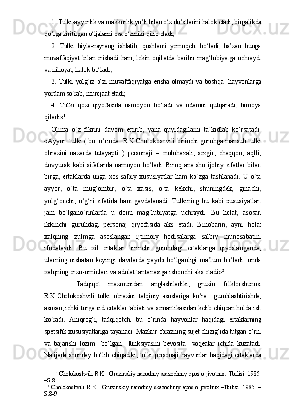 1. Tulki-ayyorlik va makkorlik yo‘li bilan o‘z do‘stlarini halok etadi, birgalikda
qo‘lga kiritilgan o‘ljalarni esa o‘ziniki qilib oladi;
2.   Tulki   hiyla-nayrang   ishlatib,   qushlarni   yemoqchi   bo‘ladi,   ba’zan   bunga
muvaffaqiyat bilan erishadi ham, lekin oqibatda baribir mag‘lubiyatga uchraydi
va nihoyat, halok bo‘ladi;
3. Tulki  yolg‘iz o‘zi muvaffaqiyatga erisha olmaydi  va boshqa    hayvonlarga
yordam so‘rab, murojaat etadi;
4.   Tulki   qozi   qiyofasida   namoyon   bo‘ladi   va   odamni   qutqaradi,   himoya
qiladi» 1
.
Olima   o‘z   fikrini   davom   ettirib,   yana   quyidagilarni   ta’kidlab   ko‘rsatadi:
«Ayyor  tulki ( bu  o‘rinda  R.K.Cholokoshvili birinchi guruhga mansub tulki
obrazini   nazarda   tutayapti   )   personaji   –   mulohazali,   sezgir,   chaqqon,   aqlli,
dovyurak kabi sifatlarda namoyon bo‘ladi. Biroq ana shu ijobiy sifatlar bilan
birga,   ertaklarda   unga   xos   salbiy   xususiyatlar   ham   ko‘zga   tashlanadi.   U   o‘ta
ayyor,   o‘ta   mug‘ombir,   o‘ta   xasis,   o‘ta   kekchi,   shuningdek,   ginachi,
yolg‘onchi,   o‘g‘ri   sifatida   ham   gavdalanadi.   Tulkining   bu   kabi   xususiyatlari
jam   bo‘lgano‘rinlarda   u   doim   mag‘lubiyatga   uchraydi.   Bu   holat,   asosan
ikkinchi   guruhdagi   personaj   qiyofasida   aks   etadi.   Binobarin,   ayni   holat
xalqning   zulmga   asoslangan   ijtimoiy   hodisalarga   salbiy   munosabatini
ifodalaydi.   Bu   xil   ertaklar   birinchi   guruhdagi   ertaklarga   qiyoslanganda,
ularning   nisbatan   keyingi   davrlarda   paydo   bo‘lganligi   ma’lum   bo‘ladi:   unda
xalqning orzu-umidlari va adolat tantanasiga ishonchi aks etadi» 2
. 
      Tadqiqot   mazmunidan   anglashiladiki,   gruzin   folklorshunosi
R.K.Cholokoshvili   tulki   obrazini   talqiniy   asoslariga   ko‘ra     guruhlashtirishda,
asosan, ichki turga oid ertaklar tabiati va semantikasidan kelib chiqqan holda ish
ko‘radi.   Aniqrog‘i,   tadqiqotchi   bu   o‘rinda   hayvonlar   haqidagi   ertaklarning
spetsifik xususiyatlariga tayanadi. Mazkur obrazning sujet chizig‘ida tutgan o‘rni
va   bajarishi   lozim     bo‘lgan     funksiyasini   bevosita     voqealar   ichida   kuzatadi.
Natijada shunday bo‘lib chiqadiki, tulki personaji hayvonlar haqidagi ertaklarda
1
  Cholokoshvili R.K.   Gruzinskiy narodniy skazochniy epos o jivotnix.–Tbilisi. 1985.
–S.8.
2
  Cholokoshvili   R.K.     Gruzinskiy   narodniy   skazochniy   epos   o   jivotnix.–Tbilisi.   1985.   –
S.8-9. 