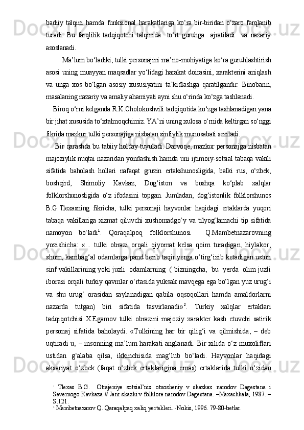 badiiy   talqini   hamda   funksional   harakatlariga   ko‘ra   bir-biridan   o‘zaro   farqlanib
turadi.   Bu   farqlilik   tadqiqotchi   talqinida     to‘rt   guruhga     ajratiladi     va   nazariy
asoslanadi.
     Ma’lum bo‘ladiki, tulki personajini ma’no-mohiyatiga ko‘ra guruhlashtirish
asosi uning muayyan maqsadlar yo‘lidagi harakat doirasini, xarakterini aniqlash
va   unga   xos   bo‘lgan   asosiy   xususiyatini   ta’kidlashga   qaratilgandir.   Binobarin,
masalaning nazariy va amaliy ahamiyati ayni shu o‘rinda ko‘zga tashlanadi.
Biroq o‘rni kelganda R.K.Cholokoshvili tadqiqotida ko‘zga tashlanadigan yana
bir jihat xususida to‘xtalmoqchimiz. YA’ni uning xulosa o‘rnida keltirgan so‘nggi
fikrida mazkur tulki personajiga nisbatan sinfiylik munosabati seziladi.
 Bir qarashda bu tabiiy holday tuyuladi. Darvoqe, mazkur personajga nisbatan
majoziylik nuqtai nazaridan yondashish hamda uni ijtimoiy-sotsial tabaqa vakili
sifatida   baholash   hollari   nafaqat   gruzin   ertakshunosligida,   balki   rus,   o‘zbek,
boshqird,   Shimoliy   Kavkaz,   Dog‘iston   va   boshqa   ko‘plab   xalqlar
folklorshunosligida   o‘z   ifodasini   topgan.   Jumladan,   dog‘istonlik   folklorshunos
B.G.Tlexasning   fikricha,   tulki   personaji   hayvonlar   haqidagi   ertaklarda   yuqori
tabaqa   vakillariga   xizmat   qiluvchi   xushomadgo‘y   va   tilyog‘lamachi   tip   sifatida
namoyon   bo‘ladi 1
.   Qoraqalpoq   folklorshunosi     Q.Mambetnazarovning
yozishicha:   «...   tulki   obrazi   orqali   qiyomat   kelsa   qoim   turadigan,   hiylakor,
shum, kambag‘al odamlarga pand berib taqir yerga o‘tirg‘izib ketadigan ustun
sinf vakillarining yoki juzli  odamlarning  ( bizningcha,  bu  yerda  olim juzli
iborasi orqali turkiy qavmlar o‘rtasida yuksak mavqega ega bo‘lgan yuz urug‘i
va   shu   urug‘   orasidan   saylanadigan   qabila   oqsoqollari   hamda   amaldorlarni
nazarda   tutgan)   biri   sifatida   tasvirlanadi» 2
.   Turkiy   xalqlar   ertaklari
tadqiqotchisi   X.Egamov   tulki   obrazini   majoziy   xarakter   kasb   etuvchi   satirik
personaj   sifatida   baholaydi.   «Tulkining   har   bir   qilig‘i   va   qilmishida,   –   deb
uqtiradi u, – insonning ma’lum harakati  anglanadi. Bir xilida o‘z muxoliflari
ustidan   g‘alaba   qilsa,   ikkinchisida   mag‘lub   bo‘ladi.   Hayvonlar   haqidagi
aksariyat   o‘zbek   (faqat   o‘zbek   ertak larigina   emas)   ertaklarida   tulki   o‘zidan
1
  Tlexas   B.G.     Otrajeniye   sotsial’nix   otnosheniy   v   skazkax   narodov   Dagestana   i
Severnogo Kavkaza // Janr skazki v folklore narodov Dagestana. –Maxachkala, 1987. –
S.121.
2
 Mambetnazarov Q. Qaraqalpaq xaliq yertekleri. -Nokis, 1996. 79-80-betlar. 