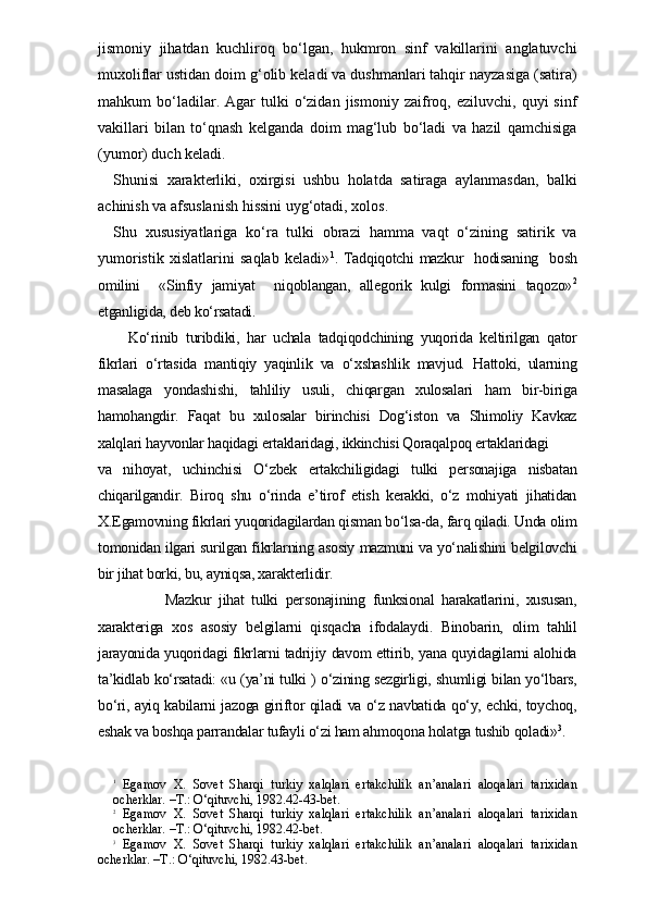 jismoniy   jihatdan   kuchliroq   bo‘lgan,   hukmron   sinf   vakillarini   anglatuvchi
muxoliflar ustidan doim g‘olib keladi va dushmanlari tahqir nayzasiga (satira)
mahkum   bo‘ladilar.  Agar   tulki   o‘zidan   jismoniy   zaifroq,   eziluvchi,  quyi   sinf
vakillari   bilan   to‘qnash   kelganda   doim   mag‘lub   bo‘ladi   va   hazil   qamchisiga
(yumor) duch keladi.
Shunisi   xarakterliki,   oxirgisi   ushbu   holatda   satiraga   aylanmasdan,   balki
achinish va afsuslanish hissini uyg‘otadi, xolos. 
Shu   xususiyatlariga   ko‘ra   tulki   obrazi   hamma   vaqt   o‘zining   satirik   va
yumoristik   xislatlarini   saqlab   keladi» 1
. Tadqiqotchi mazkur   hodisaning   bosh
omilini     «Sinfiy   jamiyat     niqoblangan,   allegorik   kulgi   formasini   taqozo» 2
etganligida, deb ko‘rsatadi.
    Ko‘rinib   turibdiki,   har   uchala   tadqiqodchining   yuqorida   keltirilgan   qator
fikrlari   o‘rtasida   mantiqiy   yaqinlik   va   o‘xshashlik   mavjud.   Hattoki,   ularning
masalaga   yondashishi,   tahliliy   usuli,   chiqargan   xulosalari   ham   bir-biriga
hamohangdir.   Faqat   bu   xulosalar   birinchisi   Dog‘iston   va   Shimoliy   Kavkaz
xalqlari hayvonlar haqidagi ertaklaridagi, ikkinchisi Qoraqalpoq ertaklaridagi
va   nihoyat,   uchinchisi   O‘zbek   ertakchiligidagi   tulki   personajiga   nisbatan
chiqarilgandir.   Biroq   shu   o‘rinda   e’tirof   etish   kerakki,   o‘z   mohiyati   jihatidan
X.Egamovning fikrlari yuqoridagilardan qisman bo‘lsa-da, farq qiladi. Unda olim
tomonidan ilgari surilgan fikrlarning asosiy mazmuni va yo‘nalishini belgilovchi
bir jihat borki, bu, ayniqsa, xarakterlidir. 
                  Mazkur   jihat   tulki   personajining   funksional   harakatlarini,   xususan,
xarakteriga   xos   asosiy   belgilarni   qisqacha   ifodalaydi.   Binobarin,   olim   tahlil
jarayonida yuqoridagi fikrlarni tadrijiy davom ettirib, yana quyidagilarni alohida
ta’kidlab ko‘rsatadi: «u (ya’ni tulki ) o‘zining sezgirligi, shumligi bilan yo‘lbars,
bo‘ri, ayiq kabilarni jazoga giriftor qiladi va o‘z navbatida qo‘y, echki, toychoq,
eshak va boshqa parrandalar tufayli o‘zi ham ahmoqona holatga tushib qoladi» 3
.
1
  Egamov   X.   Sovet   Sharqi   turkiy   xalqlari   ertakchilik   an’analari   aloqalari   tarixidan
ocherklar. –T.: O‘qituvchi, 1982.42-43-bet.
2
  Egamov   X.   Sovet   Sharqi   turkiy   xalqlari   ertakchilik   an’analari   aloqalari   tarixidan
ocherklar. –T.: O‘qituvchi, 1982.42-bet.
3
  Egamov   X.   Sovet   Sharqi   turkiy   xalqlari   ertakchilik   an’analari   aloqalari   tarixidan
ocherklar. –T.: O‘qituvchi, 1982.43- bet .  