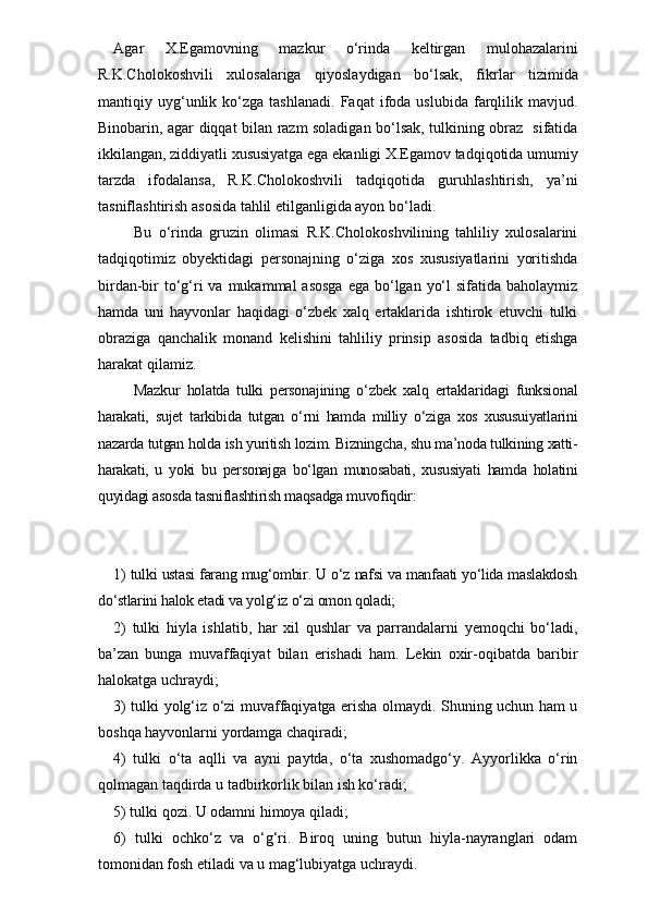 Agar   X.Egamovning   mazkur   o‘rinda   keltirgan   mulohazalarini
R.K.Cholokoshvili   xulosalariga   qiyoslaydigan   bo‘lsak,   fikr lar   tizimida
mantiqiy  uyg‘unlik  ko‘zga  tashlanadi.   Faqat   ifoda  uslubida   farqlilik   mavjud.
Binobarin, agar diqqat bilan razm soladigan bo‘lsak, tulkining obraz   sifatida
ikkilangan, ziddiyatli xususiyatga ega ekanligi X.Egamov tadqiqotida umumiy
tarzda   ifodalansa,   R.K.Cholokoshvili   tadqiqotida   guruhlashtirish,   ya’ni
tasniflashtirish asosida tahlil etilganligida ayon bo‘ladi.
      Bu   o‘rinda   gruzin   olimasi   R.K.Cholokoshvilining   tahliliy   xulosalarini
tadqiqotimiz   obyektidagi   personajning   o‘ziga   xos   xususiyatlarini   yoritishda
birdan-bir  to‘g‘ri  va mukammal  asosga  ega bo‘lgan  yo‘l  sifatida baholaymiz
hamda   uni   hayvonlar   haqidagi   o‘zbek   xalq   ertaklarida   ishtirok   etuvchi   tulki
obraziga   qanchalik   monand   kelishini   tahliliy   prinsip   asosida   tadbiq   etishga
harakat qilamiz. 
      Mazkur   holatda   tulki   personajining   o‘zbek   xalq   ertaklaridagi   funksional
harakati,   sujet   tarkibida   tutgan   o‘rni   hamda   milliy   o‘ziga   xos   xususuiyatlarini
nazarda tutgan holda ish yuritish lozim. Bizningcha, shu ma’noda tulkining xatti-
harakati,   u   yoki   bu   personajga   bo‘lgan   munosabati,   xususiyati   hamda   holatini
quyidagi asosda tasniflashtirish maqsadga muvofiqdir:  
1) tulki ustasi farang mug‘ombir. U o‘z nafsi va manfaati yo‘lida maslakdosh
do‘stlarini halok etadi va yolg‘iz o‘zi omon qoladi;
2)   tulki   hiyla   ishlatib,   har   xil   qushlar   va   parrandalarni   yemoqchi   bo‘ladi,
ba’zan   bunga   muvaffaqiyat   bilan   erishadi   ham.   Lekin   oxir-oqibatda   baribir
halokatga uchraydi;
3) tulki yolg‘iz o‘zi muvaffaqiyatga erisha olmaydi. Shuning uchun ham u
boshqa hayvonlarni yordamga chaqiradi;
4)   tulki   o‘ta   aqlli   va   ayni   paytda,   o‘ta   xushomadgo‘y.   Ayyorlikka   o‘rin
qolmagan taqdirda u tadbirkorlik bilan ish ko‘radi;
5) tulki qozi. U odamni himoya qiladi;
6)   tulki   ochko‘z   va   o‘g‘ri.   Biroq   uning   butun   hiyla-nayranglari   odam
tomonidan fosh etiladi va u mag‘lubiyatga uchraydi. 