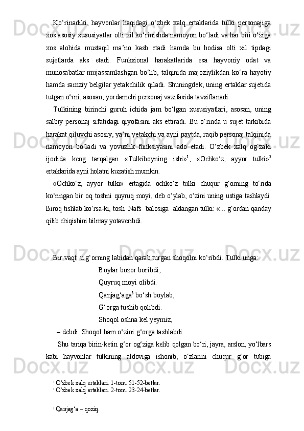 Ko‘rinadiki,   hayvonlar   haqidagi   o‘zbek   xalq   ertaklarida   tulki   personajiga
xos asosiy xususiyatlar olti xil ko‘rinishda namoyon bo‘ladi va har biri o‘ziga
xos   alohida   mustaqil   ma’no   kasb   etadi   hamda   bu   hodisa   olti   xil   tipdagi
sujetlarda   aks   etadi.   Funksional   harakatlarida   esa   hayvoniy   odat   va
munosabatlar  mujassamlashgan  bo‘lib, talqinida majoziylikdan ko‘ra hayotiy
hamda ramziy belgilar yetakchilik qiladi. Shuningdek, uning ertaklar sujetida
tutgan o‘rni, asosan, yordamchi personaj vazifasida tavsiflanadi. 
Tulkining   birinchi   guruh   ichida   jam   bo‘lgan   xususiyatlari,   asosan,   uning
salbiy  personaj   sifatidagi   qiyofasini   aks  ettiradi.  Bu  o‘rinda   u  sujet  tarkibida
harakat qiluvchi asosiy, ya’ni yetakchi va ayni paytda, raqib personaj talqinida
namoyon   bo‘ladi   va   yovuzlik   funksiyasini   ado   etadi.   O‘zbek   xalq   og‘zaki
ijodida   keng   tarqalgan   «Tulkiboyning   ishi» 1
,   «Ochko‘z,   ayyor   tulki» 2
ertaklarida ayni holatni kuzatish mumkin.  
«Ochko‘z,   ayyor   tulki»   ertagida   ochko‘z   tulki   chuqur   g‘orning   to‘rida
ko‘ringan bir  oq toshni  quyruq moyi, deb o‘ylab, o‘zini uning ustiga tashlaydi.
Biroq tishlab ko‘rsa-ki, tosh. Nafs   balosiga   aldangan tulki: «... g‘ordan qanday
qilib chiqishini bilmay yotaveribdi.
Bir vaqt  u g‘orning labidan qarab turgan shoqolni ko‘ribdi. Tulki unga:
Boylar bozor boribdi,
Quyruq moyi olibdi.
Qanjag‘aga 3
 bo‘sh boylab, 
G‘orga tushib qolibdi.
Shoqol oshna kel yeymiz,
      – debdi. Shoqol ham o‘zini g‘orga tashlabdi.
   Shu tariqa birin-ketin g‘or og‘ziga kelib qolgan bo‘ri, jayra, arslon, yo‘lbars
kabi   hayvonlar   tulkining   aldoviga   ishonib,   o‘zlarini   chuqur   g‘or   tubiga
1
  O‘zbek xalq ertaklari. 1-tom. 51-52-betlar.
2
 O‘zbek xalq ertaklari. 2-tom. 23-24-betlar.
3
 Qanjag‘a – qoziq. 