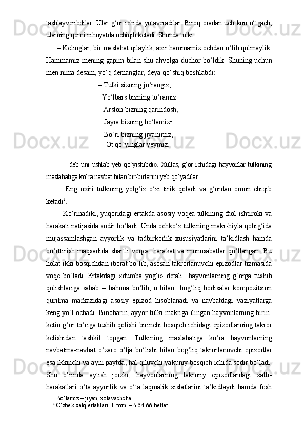 tashlayveribdilar. Ular g‘or ichida yotaveradilar. Biroq oradan uch kun o‘tgach,
ularning qorni nihoyatda ochiqib ketadi. Shunda tulki:
  – Kelinglar, bir maslahat qilaylik, axir hammamiz ochdan o‘lib qolmaylik.
Hammamiz mening gapim  bilan shu ahvolga duchor bo‘ldik. Shuning uchun
men nima desam, yo‘q demanglar, deya qo‘shiq boshlabdi:
                             – Tulki sizning jo‘rangiz,
                               Yo‘lbars bizning to‘ramiz.
                                Arslon bizning qarindosh,
        Jayra bizning bo‘lamiz 1
.
        Bo‘ri bizning jiyanimiz,
         Ot qo‘yinglar yeymiz.
             – deb uni ushlab yeb qo‘yishibdi». Xullas, g‘or ichidagi hayvonlar tulkining
maslahatiga ko‘ra navbat bilan bir-birlarini yeb qo‘yadilar.
        Eng   oxiri   tulkining   yolg‘iz   o‘zi   tirik   qoladi   va   g‘ordan   omon   chiqib
ketadi 2
.
       Ko‘rinadiki, yuqoridagi ertakda asosiy voqea tulkining faol ishtiroki va
harakati natijasida sodir bo‘ladi. Unda ochko‘z tulkining makr-hiyla qobig‘ida
mujassamlashgan   ayyorlik   va   tadbirkorlik   xususiyatlarini   ta’kidlash   hamda
bo‘rttirish   maqsadida   shartli   voqea,   harakat   va   munosabatlar   qo‘llangan.   Bu
holat ikki bosqichdan iborat bo‘lib, asosan takrorlanuvchi epizodlar tizmasida
voqe   bo‘ladi.   Ertakdagi   «dumba   yog‘i»   detali     hayvonlarning   g‘orga   tushib
qolishlariga   sabab   –   bahona   bo‘lib,   u   bilan     bog‘liq   hodisalar   kompozitsion
qurilma   markazidagi   asosiy   epizod   hisoblanadi   va   navbatdagi   vaziyatlarga
keng yo‘l ochadi. Binobarin, ayyor tulki makriga ilingan hayvonlarning birin-
ketin g‘or to‘riga tushib qolishi birinchi bosqich ichidagi epizodlarning takror
kelishidan   tashkil   topgan.   Tulkining   maslahatiga   ko‘ra   hayvonlarning
navbatma-navbat   o‘zaro   o‘lja   bo‘lishi   bilan   bog‘liq   takrorlanuvchi   epizodlar
esa ikkinchi va ayni paytda, hal qiluvchi yakuniy bosqich ichida sodir bo‘ladi.
Shu   o‘rinda   aytish   joizki,   hayvonlarning   takroriy   epizodlardagi   xatti-
harakatlari   o‘ta   ayyorlik   va   o‘ta   laqmalik   xislatlarini   ta’kidlaydi   hamda   fosh
1
 Bo‘lamiz – jiyan, xolavachcha.  
2
 O‘zbek xalq ertaklari. 1-tom. –B.64-66-betlat. 
