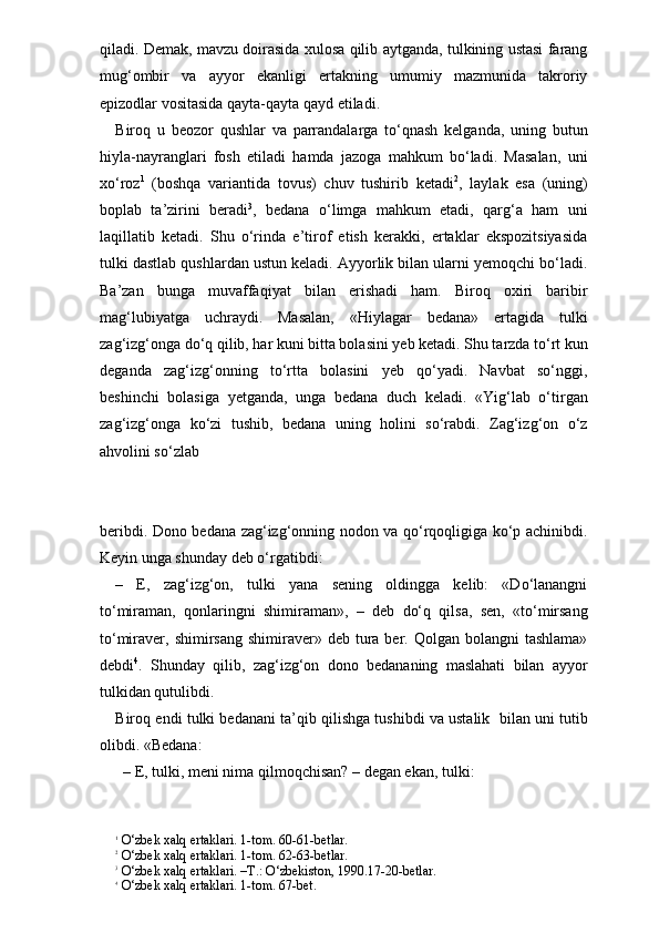 qiladi. Demak, mavzu doirasida xulosa qilib aytganda, tulkining ustasi farang
mug‘ombir   va   ayyor   ekanligi   ertakning   umumiy   mazmunida   takroriy
epizodlar vositasida qayta-qayta qayd etiladi. 
Biroq   u   beozor   qushlar   va   parrandalarga   to‘qnash   kelganda,   uning   butun
hiyla-nayranglari   fosh   etiladi   hamda   jazoga   mahkum   bo‘ladi.   Masalan,   uni
xo‘roz 1
  (boshqa   variantida   tovus)   chuv   tushirib   ketadi 2
,   laylak   esa   (uning)
boplab   ta’zirini   beradi 3
,   bedana   o‘limga   mahkum   etadi,   qarg‘a   ham   uni
laqillatib   ketadi.   Shu   o‘rinda   e’tirof   etish   kerakki,   ertaklar   ekspozitsiyasida
tulki dastlab qushlardan ustun keladi. Ayyorlik bilan ularni yemoqchi bo‘ladi.
Ba’zan   bunga   muvaffaqiyat   bilan   erishadi   ham.   Biroq   oxiri   baribir
mag‘lubiyatga   uchraydi.   Masalan,   «Hiylagar   bedana»   ertagida   tulki
zag‘izg‘onga do‘q qilib, har kuni bitta bolasini yeb ketadi. Shu tarzda to‘rt kun
deganda   zag‘izg‘onning   to‘rtta   bolasini   yeb   qo‘yadi.   Navbat   so‘nggi,
beshinchi   bolasiga   yetganda,   unga   bedana   duch   keladi.   «Yig‘lab   o‘tirgan
zag‘izg‘onga   ko‘zi   tushib,   bedana   uning   holini   so‘rabdi.   Zag‘izg‘on   o‘z
ahvolini so‘zlab 
beribdi. Dono bedana zag‘izg‘onning nodon va qo‘rqoqligiga ko‘p achinibdi.
Keyin unga shunday deb o‘rgatibdi:
–   E,   zag‘izg‘on,   tulki   yana   sening   oldingga   kelib:   «Do‘lanangni
to‘miraman,   qonlaringni   shimiraman»,   –   deb   do‘q   qilsa,   sen,   «to‘mirsang
to‘miraver, shimirsang  shimiraver» deb  tura ber. Qolgan  bolangni   tashlama»
debdi 4
.   Shunday   qilib,   zag‘izg‘on   dono   bedananing   maslahati   bilan   ayyor
tulkidan qutulibdi. 
Biroq endi tulki bedanani ta’qib qilishga tushibdi va ustalik  bilan uni tutib
olibdi. «Bedana:
  – E, tulki, meni nima qilmoqchisan? – degan ekan, tulki:
1
 O‘zbek xalq ertaklari. 1-tom. 60-61-betlar.
2
 O‘zbek xalq ertaklari. 1-tom. 62-63-betlar.
3
 O‘zbek xalq ertaklari. –T.: O‘zbekiston, 1990.17-20-betlar.
4
 O‘zbek xalq ertaklari. 1-tom. 67-bet. 