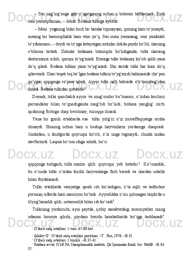   –   Sen   zag‘izg‘onga   gap   o‘rgatganing   uchun   u   bolasini   tashlamadi.   Endi
seni yemoqchiman, – debdi. Bedana tulkiga aytibdi:
   – Meni  yeganing bilan hech bir baraka topmaysan, qorning ham to‘ymaydi,
mening   bir   barmoqchalik   ham   etim   yo‘q.   Sen   meni   yemasang,   seni   yaxshilab
to‘ydiraman», – deydi va to‘yga ketayotgan xotinlar oldida paydo bo‘lib, ularning
e’tiborini   tortadi.   Xotinlar   bedanani   tutmoqchi   bo‘lishganda,   tulki   ularning
dasturxonini ochib, qornini to‘yg‘azadi. Ertasiga tulki bedanani ko‘rib qolib yana
do‘q   qiladi.   Bedana   tulkini   yana   to‘yg‘azadi.   Shu   tarzda   tulki   har   kuni   do‘q
qilaveradi. Oxiri toqati toq bo‘lgan bedana tulkini to‘yg‘azish bahonasida cho‘pon
qo‘ygan   qopqonga   ro‘para   qiladi.   Ayyor   tulki   nafs   balosida   o‘z   tumshug‘idan
ilinadi. Bedana tulkidan qutuladi» 1
.
Demak, tulki qanchalik ayyor va mug‘ombir bo‘lmasin, o‘zidan kuchsiz
parrandalar   bilan   to‘qnashganda   mag‘lub   bo‘ladi,   bedana   yanglig‘   mitti
qushning firibiga chap berolmay, tuzoqqa ilinadi.
Yana   bir   guruh   ertaklarda   esa     tulki   yolg‘iz   o‘zi   muvaffaqiyatga   erisha
olmaydi.   Shuning   uchun   ham   u   boshqa   hayvonlarni   yordamga   chaqiradi.
Jumladan,   u   shudgorda   quyruqni   ko‘rib,   o‘zi   unga   tegmaydi,   chunki   undan
xavfsiraydi. Laqma bo‘rini ishga soladi, bo‘ri 
qopqonga tushgach, tulki mazza   qilib   quyruqni   yeb   ketadi» 2
.   Ko‘rinadiki,
bu   o‘rinda   tulki   o‘zidan   kuchli   hayvonlarga   firib   beradi   va   ulardan   ustalik
bilan foydalanadi.
Tulki   ertaklarda   vaziyatga   qarab   ish   ko‘radigan,   o‘ta   aqlli   va   tadbirkor
personaj sifatida ham namoyon bo‘ladi. Ayyorlikka o‘rin qolmagan taqdirda u
tilyog‘lamalik qilib, ustamonlik bilan ish ko‘radi 3
.
Tulkining   yordamchi,   ayni   paytda,   ijobiy   xarakterdagi   xususiyatlari   uning
odamni   himoya   qilishi,   yordam   berishi   harakatlarida   ko‘zga   tashlanadi 4
.
1
 O‘zbek xalq ertaklari. 1-tom. 67-69-bet.
2
 Jalolov G‘. O‘zbek xalq ertaklari poetikasi. –T.: Fan, 1976. –B.31.
3
 O‘zbek xalq ertaklari. 1 tomlik. –B.37-41.
4
 Rahbari avval. O‘zR FA Sharqshunoslik instituti. Qo‘lyozmalar fondi. Inv. №668. –B.34-
35.  