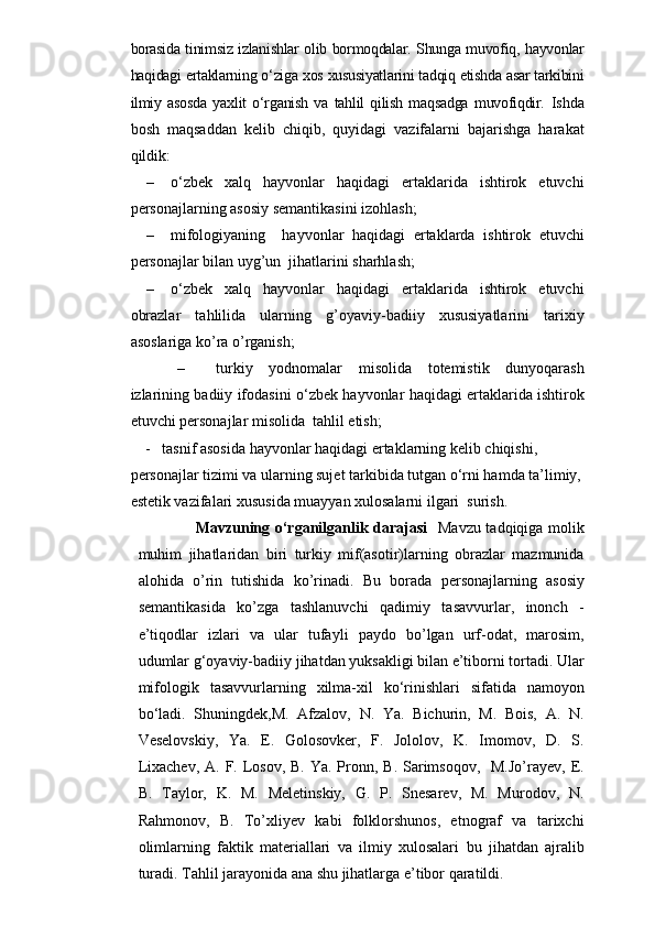 borasida tinimsiz izlanishlar olib bormoqdalar. Shunga muvofiq, hayvonlar
haqidagi ertaklarning o‘ziga xos xususiyatlarini tadqiq etishda asar tarkibini
ilmiy   asosda   yaxlit   o‘rganish   va   tahlil   qilish   maqsadga   muvofiqdir.   Ishda
bosh   maqsaddan   kelib   chiqib,   quyidagi   vazifalarni   bajarishga   harakat
qildik:
– o‘zbek   xalq   hayvonlar   haqidagi   ertaklarida   ishtirok   etuvchi
personajlarning  asosiy semantikasini izohlash;
– mifologiyaning     hayvonlar   haqidagi   ertaklarda   ishtirok   etuvchi
personajlar  bilan uyg’un  jihatlarini sharhlash;
– o‘zbek   xalq   hayvonlar   haqidagi   ertaklarida   ishtirok   etuvchi
obrazlar   tahlilida   ularning   g’oyaviy-badiiy   xususiyatlarini   tarixiy
asoslariga ko’ra o’rganish;
– turkiy   yodnomalar   misolida   totemistik   dunyoqarash
izlarining badiiy ifodasini o ‘zbek hayvonlar haqidagi ertaklarida ishtirok
etuvchi personajlar  misolida  tahlil etish;
            -    tasnif asosida hayvonlar haqidagi ertaklarning kelib chiqishi, 
personajlar tizimi va ularning sujet tarkibida tutgan o‘rni hamda ta’limiy,
estetik vazifalari xususida muayyan xulosalarni ilgari  surish.
                Mavzuning o‘rganilganlik darajasi     Mavzu tadqiqiga molik
muhim   jihatlaridan   biri   turkiy   mif(asotir)larning   obrazlar   mazmunida
alohida   o’rin   tutishida   ko’rinadi.   Bu   borada   personajlarning   asosiy
semantikasida   ko’zga   tashlanuvchi   qadimiy   tasavvurlar,   inonch   -
e’tiqodlar   izlari   va   ular   tufayli   paydo   bo’lgan   urf-odat,   marosim,
udumlar  g‘oyaviy-badiiy jihatdan yuksakligi bilan e’tiborni tortadi. Ular
mifologik   tasavvurlar ning   xilma-xil   ko‘rinishlari   sifatida   namoyon
bo‘l a di.   Shuningdek, M.   Afzalov,   N.   Ya.   Bichurin,   M.   Bois,   A.   N.
Veselovskiy,   Ya.   E.   Golosovker,   F.   Jololov,   K.   Imomov,   D.   S.
Lixachev,  A. F. Losov,  B. Ya. Pronn, B. Sarimsoqov,   M.Jo’rayev,  E.
B.   Taylor,   K.   M.   Meletinskiy,   G.   P.   Snesarev,   M.   Murodov,   N.
Rahmonov,   B.   To’xliyev   kabi   folklorshunos,   etnograf   va   tarixchi
olimlarning   faktik   materiallari   va   ilmiy   xulosalari   bu   jihatdan   ajralib
turadi. Tahlil jarayonida ana shu jihatlarga e’tibor qaratildi. 