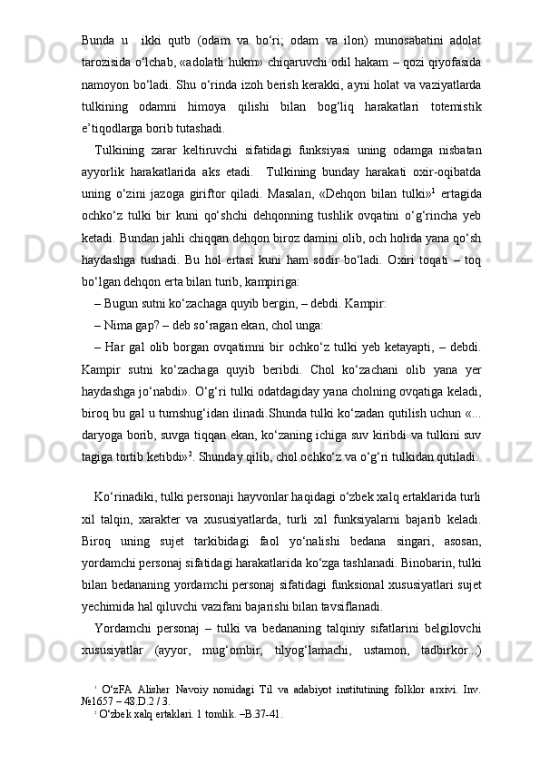 Bunda   u     ikki   qutb   (odam   va   bo‘ri;   odam   va   ilon)   munosabatini   adolat
tarozisida o‘lchab, «adolatli hukm» chiqaruvchi odil hakam – qozi qiyofasida
namoyon bo‘ladi. Shu o‘rinda izoh berish kerakki, ayni holat va vaziyatlarda
tulkining   odamni   himoya   qilishi   bilan   bog‘liq   harakatlari   totemistik
e’tiqodlarga borib tutashadi. 
Tulkining   zarar   keltiruvchi   sifatidagi   funksiyasi   uning   odamga   nisbatan
ayyorlik   harakatlarida   aks   etadi.     Tulkining   bunday   harakati   oxir-oqibatda
uning   o‘zini   jazoga   giriftor   qiladi.   Masalan,   «Dehqon   bilan   tulki» 1
  ertagida
ochko‘z   tulki   bir   kuni   qo‘shchi   dehqonning   tushlik   ovqatini   o‘g‘rincha   yeb
ketadi. Bundan jahli chiqqan dehqon biroz damini olib, och holida yana qo‘sh
haydashga   tushadi.   Bu   hol   ertasi   kuni   ham   sodir   bo‘ladi.   Oxiri   toqati   –   toq
bo‘lgan dehqon erta bilan turib, kampiriga:
– Bugun sutni ko‘zachaga quyib bergin, – debdi. Kampir:
– Nima gap? – deb so‘ragan ekan, chol unga:
–   Har   gal   olib   borgan   ovqatimni   bir   ochko‘z   tulki   yeb   ketayapti,   –   debdi.
Kampir   sutni   ko‘zachaga   quyib   beribdi.   Chol   ko‘zachani   olib   yana   yer
haydashga jo‘nabdi». O‘g‘ri tulki odatdagiday yana cholning ovqatiga keladi,
biroq bu gal u tumshug‘idan ilinadi.Shunda tulki ko‘zadan qutilish uchun «...
daryoga borib, suvga tiqqan ekan, ko‘zaning ichiga suv kiribdi va tulkini suv
tagiga tortib ketibdi» 2
. Shunday qilib, chol ochko‘z va o‘g‘ri tulkidan qutiladi.
 
Ko‘rinadiki, tulki personaji hayvonlar haqidagi o‘zbek xalq ertaklarida turli
xil   talqin,   xarakter   va   xususiyatlarda,   turli   xil   funksiyalarni   bajarib   keladi.
Biroq   uning   sujet   tarkibidagi   faol   yo‘nalishi   bedana   singari,   asosan,
yordamchi personaj sifatidagi harakatlarida ko‘zga tashlanadi. Binobarin, tulki
bilan bedananing yordamchi personaj sifatidagi funksional xususiyatlari sujet
yechimida hal qiluvchi vazifani bajarishi bilan tavsiflanadi. 
Yordamchi   personaj   –   tulki   va   bedananing   talqiniy   sifatlarini   belgilovchi
xususiyatlar   (ayyor,   mug‘ombir,   tilyog‘lamachi,   ustamon,   tadbirkor...)
1
  O‘zFA   Alisher   Navoiy   nomidagi   Til   va   adabiyot   institutining   folklor   arxivi.   Inv.
№1657 – 48.D.2 / 3.
2
 O‘zbek xalq ertaklari. 1 tomlik. –B.37-41. 