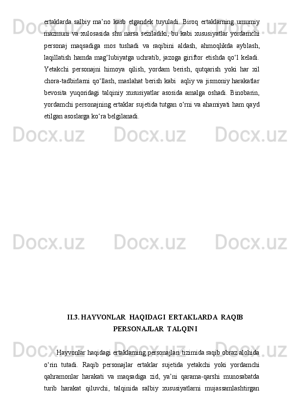 ertaklarda   salbiy   ma’no   kasb   etgandek   tuyuladi.   Biroq   ertaklarning   umumiy
mazmuni  va  xulosasida   shu  narsa   seziladiki,  bu kabi   xususiyatlar  yordamchi
personaj   maqsadiga   mos   tushadi   va   raqibini   aldash,   ahmoqlikda   ayb lash,
laqillatish   hamda   mag‘lubiyatga   uchratib,   jazoga   giriftor   etishda   qo‘l   keladi.
Yetakchi   personajni   himoya   qilish,   yordam   berish,   qutqarish   yoki   har   xil
chora-tadbirlarni  qo‘llash,  maslahat  berish kabi    aqliy va jismoniy harakatlar
bevosita   yuqoridagi   talqiniy   xususiyatlar   asosida   amalga   oshadi.   Binobarin,
yordamchi personajning ertaklar sujetida tutgan o‘rni va ahamiyati ham qayd
etilgan asoslarga ko‘ra belgilanadi. 
II.3. HAYVONLAR  HAQIDAGI  ERTAKLARDA  RAQIB 
PERSONAJLAR  TALQINI
   Hayvonlar haqidagi ertaklarning personajlari tizimida raqib obraz alohida
o‘rin   tutadi.   Raqib   personajlar   ertak lar   sujetida   yetakchi   yoki   yordamchi
qahramonlar   harakati   va   maqsadiga   zid,   ya’ni   qarama-qarshi   munosabatda
turib   harakat   qiluvchi,   talqinida   salbiy   xususiyatlarni   mujassamlashtirgan 