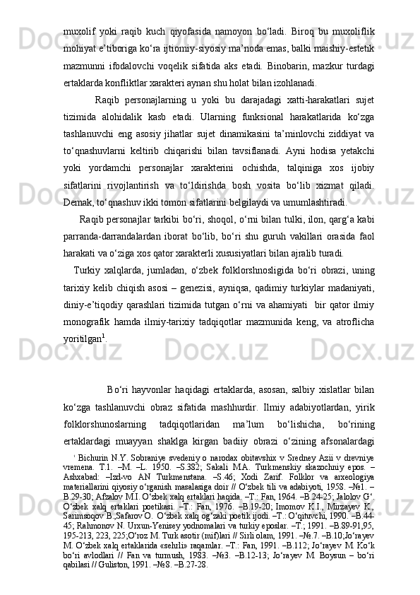 muxolif   yoki   raqib   kuch   qiyofasida   namoyon   bo‘ladi.   Biroq   bu   muxoliflik
mohiyat e’tiboriga ko‘ra ijtiomiy-siyosiy ma’noda emas, balki maishiy-estetik
mazmunni   ifodalovchi   voqelik   sifatida   aks   etadi.   Binobarin,   mazkur   turdagi
ertaklarda konfliktlar xarakteri aynan shu holat bilan izohlanadi. 
        Raqib   personajlarning   u   yoki   bu   darajadagi   xatti-harakatlari   sujet
tizimida   alohidalik   kasb   etadi.   Ularning   funksional   harakatlarida   ko‘zga
tashlanuvchi   eng   asosiy   jihatlar   sujet   dinamikasini   ta’minlovchi   ziddiyat   va
to‘qnashuvlarni   keltirib   chiqarishi   bilan   tavsiflanadi.   Ayni   hodisa   yetakchi
yoki   yordamchi   personajlar   xarakterini   ochishda,   talqiniga   xos   ijobiy
sifatlarini   rivojlantirish   va   to‘ldirishda   bosh   vosita   bo‘lib   xizmat   qiladi.
Demak, to‘qnashuv ikki tomon sifatlarini belgilaydi va umumlashtiradi. 
   Raqib personajlar tarkibi bo‘ri, shoqol, o‘rni bilan tulki, ilon, qarg‘a kabi
parranda-darrandalardan   iborat   bo‘lib,   bo‘ri   shu   guruh   vakillari   orasida   faol
harakati va o‘ziga xos qator xarakterli xususiyatlari bilan ajralib turadi.
Turkiy   xalqlarda,   jumladan,   o‘zbek   folklorshnosligida   bo‘ri   obrazi,   uning
tarixiy   kelib  chiqish   asosi   –  genezisi,   ayniqsa,   qadimiy  turkiylar   madaniyati,
diniy-e’tiqodiy   qarashlari   tizimida   tutgan   o‘rni   va   ahamiyati     bir   qator   ilmiy
monografik   hamda   ilmiy-tarixiy   tadqiqotlar   mazmunida   keng,   va   atroflicha
yoritilgan 1
.  
                  Bo‘ri   hayvonlar   haqidagi   ertaklarda,   asosan,   salbiy   xislatlar   bilan
ko‘zga   tashlanuvchi   obraz   sifatida   mashhurdir.   Ilmiy   adabiyotlardan,   yirik
folklorshunoslarning   tadqiqotlaridan   ma’lum   bo‘lishicha,   bo‘rining
ertaklardagi   muayyan   shaklga   kirgan   badiiy   obrazi   o‘zining   afsonalardagi
1
  Bichurin   N.Y.   Sobraniye   svedeniy   o   narodax   obitavshix   v   Sredney   Azii   v   drevniye
vremena.   T.1.   –M.   –L.   1950.   –S.382;   Sakali   M.A.   Turk menskiy   skazochniy   epos.   –
Ashxabad:   –Izd-vo   AN   Turkmenstana.   –S.46;   Xodi   Zarif.   Folklor   va   arxeologiya
materiallarini  qiyosiy o‘rganish masalasiga  doir // O‘zbek tili  va adabiyoti,  1958. –№1. –
B.29-30; Afzalov M.I. O‘zbek xalq ertaklari haqida. –T.: Fan, 1964. –B.24-25; Jalolov G‘.
O‘zbek   xalq   ertaklari   poetikasi.   –T.:   Fan,   1976.   –B.19-20;   Imomov   K.I.,   Mirzayev   K.,
Sarimsoqov B.,Safarov O.  O‘zbek xalq og‘zaki poetik ijodi. –T.: O‘qituvchi, 1990. –B.44-
45; Rahmonov N. Urxun-Yenisey yodnomalari va turkiy eposlar. –T.; 1991. –B.89-91,95,
195-213, 223, 225;O‘roz M. Turk asotir (mif)lari // Sirli olam, 1991. –№.7. –B.10;Jo‘rayev
M. O‘zbek xalq ertaklarida  «sehrli» raqamlar.  –T.: Fan, 1991. –B.112; Jo‘rayev   M .   Ko‘k
bo‘ri   avlodlari   //   Fan   va   turmush,   1983.   –№3.   –B.12-13;   Jo‘rayev   M.   Boysun   –   bo‘ri
qabilasi // Guliston, 1991. –№8. –B.27-28. 