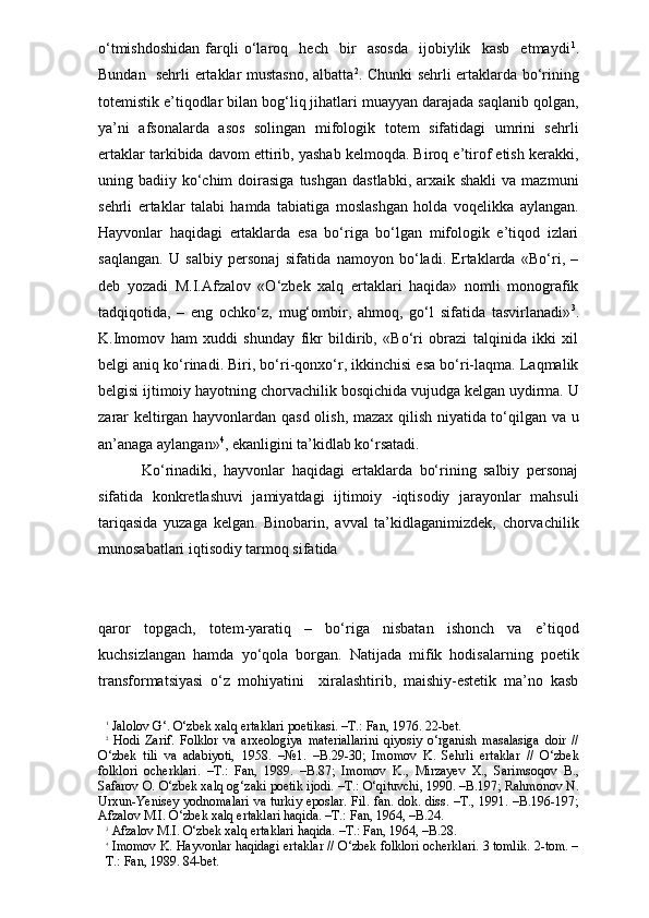 o‘tmishdoshidan   farqli   o‘laroq     hech     bir     asosda     ijobiylik     kasb     etmaydi 1
.
Bundan   sehrli ertaklar mustasno, albatta 2
. Chunki sehrli ertaklarda bo‘rining
totemistik e’tiqodlar bilan bog‘liq jihatlari muayyan darajada saqlanib qolgan,
ya’ni   afsonalarda   asos   solingan   mifologik   totem   sifatidagi   umrini   sehrli
ertaklar tarkibida davom ettirib, yashab kelmoqda. Biroq e’tirof etish kerakki,
uning badiiy  ko‘chim   doirasiga   tushgan   dastlabki,  arxaik  shakli  va  mazmuni
sehrli   ertaklar   talabi   hamda   tabiatiga   moslashgan   holda   voqelikka   aylangan.
Hayvonlar   haqidagi   ertaklarda   esa   bo‘riga   bo‘lgan   mifologik   e’tiqod   izlari
saqlangan.   U   salbiy   personaj   sifatida   namoyon   bo‘ladi.   Ertaklarda   «Bo‘ri,   –
deb   yozadi   M.I.Afzalov   «O‘zbek   xalq   ertaklari   haqida»   nomli   monografik
tadqiqotida,   –   eng   ochko‘z,   mug‘ombir,   ahmoq,   go‘l   sifatida   tasvirlanadi» 3
.
K.Imomov   ham   xuddi   shunday   fikr   bildirib,   «Bo‘ri   obrazi   talqinida   ikki   xil
belgi aniq ko‘rinadi. Biri, bo‘ri-qonxo‘r, ikkinchisi esa bo‘ri-laqma. Laqmalik
belgisi ijtimoiy hayotning chorvachilik bosqichida vujudga kelgan uydirma. U
zarar keltirgan hayvonlardan qasd olish, mazax qilish niyatida to‘qilgan va u
an’anaga aylangan» 4
, ekanligini ta’kidlab ko‘rsatadi. 
        Ko‘rinadiki,   hayvonlar   haqidagi   ertaklarda   bo‘rining   salbiy   personaj
sifatida   konkretlashuvi   jamiyatdagi   ijtimoiy   -iqtisodiy   jarayonlar   mahsuli
tariqasida   yuzaga   kelgan.   Binobarin,   avval   ta’kidlaganimizdek,   chorvachilik
munosabatlari iqtisodiy tarmoq sifatida 
qaror   topgach,   totem-yaratiq   –   bo‘riga   nisbatan   ishonch   va   e’tiqod
kuchsizlangan   hamda   yo‘qola   borgan.   Natijada   mifik   hodisalarning   poetik
transformatsiyasi   o‘z   mohiyatini     xiralashtirib,   maishiy-estetik   ma’no   kasb
1
 Jalolov G‘. O‘zbek xalq ertaklari poetikasi. –T.: Fan, 1976. 22-bet.
2
  Hodi   Zarif.   Folklor   va   arxeologiya   materiallarini   qiyosiy   o‘rganish   masalasiga   doir   //
O‘zbek   tili   va   adabiyoti,   1958.   –№1.   –B.29-30;   Imomov   K.   Sehrli   ertaklar   //   O‘zbek
folklori   ocherklari.   –T.:   Fan,   1989.   –B.87;   Imomov   K.,   Mirzayev   X.,   Sarimsoqov   B.,
Safarov O. O‘zbek xalq og‘zaki poetik ijodi. –T.: O‘qituvchi, 1990. –B.197; Rahmonov N.
Urxun-Yenisey yodnomalari  va turkiy eposlar. Fil. fan. dok. diss. –T., 1991. –B.196-197;
Afzalov M.I. O‘zbek xalq ertaklari haqida. –T.: Fan, 1964, –B.24.
3
 Afzalov M.I. O‘zbek xalq ertaklari haqida. –T.: Fan, 1964, –B.28.
4
 Imomov K. Hayvonlar haqidagi ertaklar // O‘zbek folklori ocherklari. 3 tomlik. 2-tom. –
T.: Fan, 1989. 84-bet. 