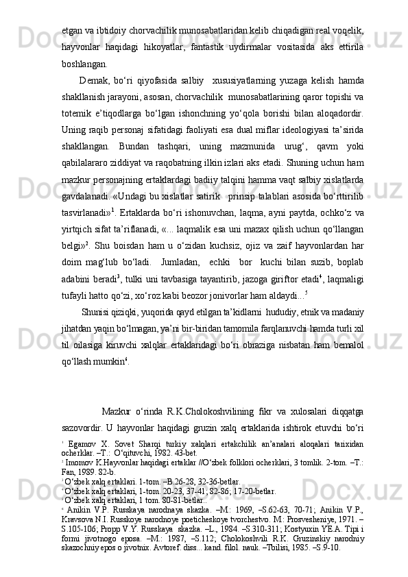 etgan va ibtidoiy chorvachilik munosabatlaridan kelib chiqadigan real voqelik,
hayvonlar   haqidagi   hikoyatlar,   fantastik   uydirmalar   vositasida   aks   ettirila
boshlangan.
    Demak,   bo‘ri   qiyofasida   salbiy     xususiyatlarning   yuzaga   kelish   hamda
shakllanish jarayoni, asosan, chorvachilik  munosabatlarining qaror topishi va
totemik   e’tiqodlarga   bo‘lgan   ishonchning   yo‘qola   borishi   bilan   aloqadordir.
Uning raqib personaj sifatidagi faoliyati esa dual miflar ideologiyasi ta’sirida
shakllangan.   Bundan   tashqari,   uning   mazmunida   urug‘,   qavm   yoki
qabilalararo ziddiyat va raqobatning ilkin izlari aks etadi. Shuning uchun ham
mazkur personajning ertaklardagi badiiy talqini hamma vaqt salbiy xislatlarda
gavdalanadi. «Undagi bu xislatlar satirik     prinsip talablari asosida bo‘rttirilib
tasvirlanadi» 1
.  Ertaklarda   bo‘ri   ishonuvchan,   laqma,  ayni   paytda,   ochko‘z   va
yirtqich sifat ta’riflanadi, «... laqmalik esa uni mazax qilish uchun qo‘llangan
belgi» 2
.   Shu   boisdan   ham   u   o‘zidan   kuchsiz,   ojiz   va   zaif   hayvonlardan   har
doim   mag‘lub   bo‘ladi.     Jumladan,     echki     bor     kuchi   bilan   suzib,   boplab
adabini beradi 3
, tulki uni tavbasiga tayantirib, jazoga giriftor etadi 4
, laqmaligi
tufayli hatto qo‘zi, xo‘roz kabi beozor jonivorlar ham aldaydi... 5
Shunisi qiziqki, yuqorida qayd etilgan ta’kidlarni  hududiy, etnik va madaniy
jihatdan yaqin bo‘lmagan, ya’ni bir-biridan tamomila farqlanuvchi hamda turli xil
til   oilasiga   kiruvchi   xalqlar   ertaklaridagi   bo‘ri   obraziga   nisbatan   ham   bemalol
qo‘llash mumkin 6
. 
            Mazkur   o‘rinda   R.K.Cholokoshvilining   fikr   va   xulosalari   diqqatga
sazovordir.   U   hayvonlar   haqidagi   gruzin   xalq   ertaklarida   ishtirok   etuvchi   bo‘ri
1
  Egamov   X.   Sovet   Sharqi   turkiy   xalqlari   ertakchilik   an’analari   aloqalari   tarixidan
ocherklar. –T.:  O‘qituvchi, 1982. 43-bet.
2
 Imomov K.Hayvonlar haqidagi ertaklar //O‘zbek folklori ocherklari, 3 tomlik. 2-tom. –T.:
Fan, 1989. 82-b.
3
 O‘zbek xalq ertaklari. 1-tom. –B.26-28, 32-36-betlar.
4
 O‘zbek xalq ertaklari, 1-tom. 20-23, 37-41; 82-86; 17-20-betlar.
5
 O‘zbek xalq ertaklari, 1 tom. 80-81-betlar..
6
  Anikin   V.P.   Russkaya   narodnaya   skazka.   –M.:   1969,   –S.62-63,   70-71;   Anikin   V.P.,
Kravsova N.I. Russkoye narodnoye poeticheskoye tvorchestvo. M.: Prosvesheniye, 1971. –
S.105-106; Propp V.Y. Russkaya   skazka. –L., 1984. –S.310-311; Kostyuxin YE.A. Tipi i
formi   jivotnogo   eposa.   –M.:   1987,   –S.112;   Cholokoshvili   R.K.   Gruzinskiy   narodniy
skazochniy epos o jivotnix. Avtoref. diss... kand. filol. nauk. –Tbilisi, 1985. –S.9-10. 