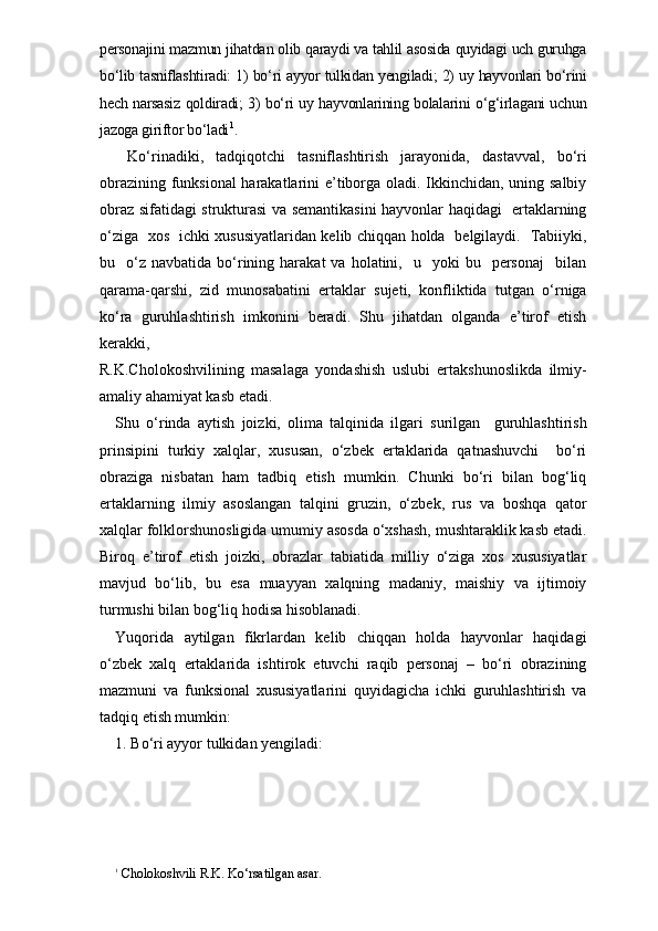 personajini mazmun jihatdan olib qaraydi va tahlil asosida quyidagi uch guruhga
bo‘lib tasniflashtiradi: 1) bo‘ri ayyor tulkidan yengiladi; 2) uy hayvonlari bo‘rini
hech narsasiz qoldiradi; 3) bo‘ri uy hayvonlarining bolalarini o‘g‘irlagani uchun
jazoga giriftor bo‘ladi 1
.
  Ko‘rinadiki,   tadqiqotchi   tasniflashtirish   jarayonida,   dast avval,   bo‘ri
obrazining funksional harakatlarini e’tiborga oladi. Ikkinchidan, uning salbiy
obraz sifatidagi strukturasi va semantikasini hayvonlar haqidagi   ertaklarning
o‘ziga   xos   ichki xususiyatlaridan kelib chiqqan holda   belgilaydi.   Tabiiyki,
bu    o‘z   navbatida  bo‘rining  harakat   va  holatini,    u    yoki   bu    personaj    bilan
qarama-qarshi,   zid   munosabatini   ertaklar   sujeti,   konfliktida   tutgan   o‘rniga
ko‘ra   guruhlashtirish   imkonini   beradi.   Shu   jihatdan   olganda   e’tirof   etish
kerakki,  
R.K.Cholokoshvilining   masalaga   yondashish   uslubi   ertakshunoslikda   ilmiy-
amaliy ahamiyat kasb etadi. 
Shu   o‘rinda   aytish   joizki,   olima   talqinida   ilgari   surilgan     guruhlashtirish
prinsipini   turkiy   xalqlar,   xususan,   o‘zbek   ertaklarida   qatnashuvchi     bo‘ri
obraziga   nisbatan   ham   tadbiq   etish   mumkin.   Chunki   bo‘ri   bilan   bog‘liq
ertaklarning   ilmiy   asoslangan   talqini   gruzin,   o‘zbek,   rus   va   boshqa   qator
xalqlar folk lorshunosligida umumiy asosda o‘xshash, mushtaraklik kasb etadi.
Biroq   e’tirof   etish   joizki,   obrazlar   tabiatida   milliy   o‘ziga   xos   xususiyatlar
mavjud   bo‘lib,   bu   esa   muayyan   xalqning   madaniy,   maishiy   va   ijtimoiy
turmushi bilan bog‘liq hodisa hisoblanadi.
Yuqorida   aytilgan   fikrlardan   kelib   chiqqan   holda   hayvonlar   haqidagi
o‘zbek   xalq   ertaklarida   ishtirok   etuvchi   raqib   personaj   –   bo‘ri   obrazining
mazmuni   va   funksional   xususiyatlarini   quyidagicha   ichki   guruhlashtirish   va
tadqiq etish mumkin:
1. Bo‘ri ayyor tulkidan yengiladi:
1
 Cholokoshvili R.K. Ko‘rsatilgan asar. 