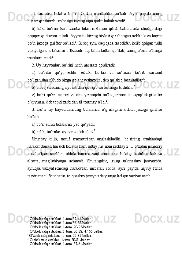 a)   dastlabki   holatda   bo‘ri   tulkidan   manfaatdor   bo‘ladi.   Ayni   paytda   uning
hiylasiga ishonib, tavbasiga tayangunga qadar kaltak yeydi 1
; 
b)   tulki   bo‘rini   kart   dumba   bilan   mehmon   qilish   bahonasida   shudgordagi
qopqonga duchor qiladi. Ayyor tulkining hiylasiga ishongan ochko‘z va laqma
bo‘ri jazoga giriftor bo‘ladi 2
. Biroq ayni daqiqada tasodifan kelib qolgan tulki
vaziyatga o‘z ta’sirini o‘tkazadi: aql bilan tadbir qo‘llab, uning o‘zini o‘limga
mahkum etadi 3
.
2. Uy hayvonlari bo‘rini hech narsasiz qoldiradi: 
a)   bo‘rilar   qo‘y,   echki,   eshak,   ho‘kiz   va   xo‘rozni   ko‘rib   xursand
bo‘lganidan «Xudo bizga go‘sht yetkazdi», deb qo‘shiq boshladilar 4
;
b) biroq echkining siyosatidan qo‘rqib sarosimaga tushdilar 5
; 
v)  bo‘ri qo‘zi, xo‘roz va otni yemoqchi  bo‘ldi, ammo ot  tuyog‘idagi  xatni
o‘qiyman, deb tepki zarbidan til tortmay o‘ldi 6
.
3.   Bo‘ri   uy   hayvonlarining   bolalarini   o‘g‘irlagani   uchun   jazoga   giriftor
bo‘ladi:
a) bo‘ri echki bolalarini yeb qo‘yadi; 
b) echki bo‘ridan ayovsiz o‘ch oladi 7
.
Shunday   qilib,   tasnif   mazmunidan   anglashiladiki,   bo‘rining   ertaklardagi
harakat doirasi har uch holatda ham salbiy ma’noni izohlaydi. U o‘zidan jismoniy
ojiz   bo‘lgan   raqiblari   oldida   hamma   vaqt   ahmoqona   holatga   tushib   qoladi   va
albatta,   mag‘lubiyatga   uchraydi.   Shuningdek,   uning   to‘qnashuv   jarayonida,
ayniqsa, vaziyat ichidagi  harakatlari  nisbatan  sodda,  ayni  paytda  hajviy  fonda
tasvirlanadi. Binobarin, to‘qnashuv jarayonida yuzaga kelgan vaziyat raqib 
1
  O‘zbek xalq ertaklari. 1-tom.37-41-betlar. 
2
  O‘zbek xalq ertaklari. 1-tom.36-38-betlar.
3
  O‘zbek xalq ertaklari. 1-tom. 20-23-betlar.
4
  O‘zbek xalq ertaklari. 1-tom. 26-28, 47-56-betlar.
5   
O‘zbek xalq ertaklari. 1-tom. 29-31-betlar.
6
  O‘zbek xalq ertaklari. 1-tom. 80-81 -betlar.
7
  O‘zbek xalq ertaklari. 1-tom. 57-61-betlar. 