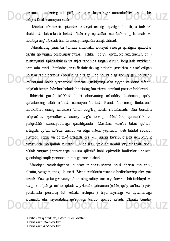personaj   –   bo‘rining   o‘ta   go‘l,   axmoq   va   laqmaligini   umumlashtirib,   yaxlit   bir
belgi sifatida namoyon etadi. 
  Mazkur   o‘rinlarda   epizodlar   ziddiyat   asosiga   qurilgan   bo‘lib,   u   turli   xil
shakllarda   takrorlanib   keladi.   Takroriy   epizodlar   esa   bo‘rining   harakati   va
holatiga urg‘u beradi hamda asosiy maqsadni aniqlashtiradi.
  Masalaning   yana   bir   tomoni   shundaki,   ziddiyat   asosiga   qurilgan   epizodlar
qarshi   qo‘yilgan   personajlar   (tulki,     echki,     qo‘y,     qo‘zi,   xo‘roz,   xachir,   ot...)
xususiyatini   tipiklashtirish   va   sujet   tarkibida   tutgan   o‘rnini   belgilash   vazifasini
ham   ado   etadi.   Jumladan,   tasniflashtirishning   birinchi   guruhida   e’tirof   etilgan
holatlar raqib personaj (bo‘ri)ning o‘ta go‘l, qo‘pol va qizg‘anchiqligini bo‘rttirib
ko‘rsatgani   holda   yordamchi   personaj   (tulki)ning   o‘ta   ayyor   va   dono   sifatini
belgilab beradi. Mazkur holatda bo‘rining funksional harakati passiv ifodalanadi. 
Ikkinchi   guruh   tahlilida   bo‘ri   chorvaning   ashaddiy   dushmani,   qo‘y-
qo‘zilarning   ofati   sifatida   namoyon   bo‘ladi.   Bunda   bo‘rining   funksional
harakatlari   uning   xarakteri   bilan   bog‘liq   holda   ifodalanadi.   Shu   boisdan
to‘qnashuv   epizodlarida   asosiy   urg‘u   uning   ochko‘zlik,   qonxo‘rlik   va
yirtqichlik   xususiyatlariga   qaratilgandir.   Masalan,   «Bo‘ri   bilan   qo‘zi» 1
ertagida   qo‘zi,   xo‘roz,   xachir   va   otga   «Seni   yeyman»,   deb   tahdid   solishi,
«Buzoq,   echki   va   qo‘zi» 2
  ertagida   esa:   «...   ularni   ko‘rib,   o‘ziga   uch   kunlik
ovqat   deb   mo‘ljallab   xursand   ...»   bo‘lishi   yoki   Susambil   yaylovlarida   erkin
o‘tlab   yurgan   jonivorlarga   hujum   qilishi 3
  kabi   epizodik   hodisalar   ikkinchi
guruhdagi raqib personaj talqiniga mos tushadi.   
Mantiqan   yondashganda,   bunday   to‘qnashuvlarda   bo‘ri   chorva   mollarini,
albatta, yengadi, mag‘lub etadi. Biroq ertaklarda mazkur hodisalarning aksi yuz
beradi. Yuzaga kelgan vaziyat bo‘rining salbiy  xususiyatlarini ochib tashlaydi va
kulgi   mo‘ljaliga  nishon qiladi. U yetakchi qahramon (echki, qo‘y, xo‘kiz...) yoki
yordamchi   personaj   (ot,   eshak,   sichqon...)   hiyla-nayrangi   va   uydirmasiga
aldanadi,   ular   siyosatidan   qo‘rquvga   tushib,   qochib   ketadi.   Chunki   bunday
1
 O‘zbek xalq ertaklari, 1-tom. 80-81-betlar.
2
 O‘sha asar. 26-28-betlar..
3
 O‘sha asar. 47-56-betlar. 