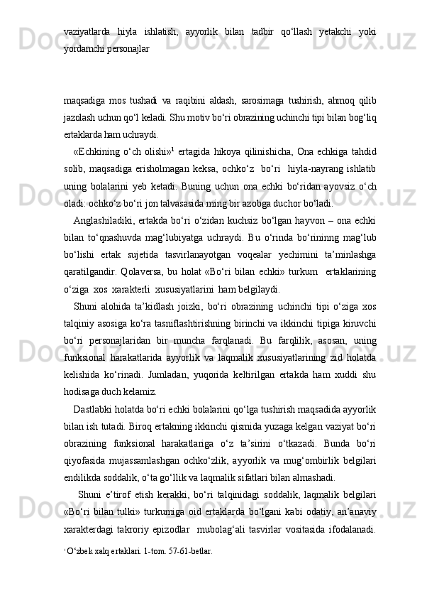 vaziyatlarda   hiyla   ishlatish,   ayyorlik   bilan   tadbir   qo‘llash   yetakchi   yoki
yordamchi personajlar 
maqsadiga   mos   tushadi   va   raqibini   aldash,   sarosimaga   tushirish,   ahmoq   qilib
jazolash uchun qo‘l keladi. Shu motiv bo‘ri obrazining uchinchi tipi bilan bog‘liq
ertaklarda ham uchraydi. 
«Echkining   o‘ch   olishi» 1
  ertagida   hikoya   qilinishicha,   Ona   echkiga   tahdid
solib,   maqsadiga   erisholmagan   keksa,   ochko‘z     bo‘ri     hiyla-nayrang   ishlatib
uning   bolalarini   yeb   ketadi.   Buning   uchun   ona   echki   bo‘ridan   ayovsiz   o‘ch
oladi: ochko‘z bo‘ri jon talvasasida ming bir azobga duchor bo‘ladi. 
Anglashiladiki,   ertakda   bo‘ri   o‘zidan   kuchsiz   bo‘lgan   hayvon   –   ona   echki
bilan   to‘qnashuvda   mag‘lubiyatga   uchraydi.   Bu   o‘rinda   bo‘rininng   mag‘lub
bo‘lishi   ertak   sujetida   tasvirlanayotgan   voqealar   yechimini   ta’minlashga
qaratilgandir.   Qolaversa,   bu   holat   «Bo‘ri   bilan   echki»   turkum     ertaklarining
o‘ziga  xos  xarakterli  xususiyatlarini  ham belgilaydi.
Shuni   alohida   ta’kidlash   joizki,   bo‘ri   obrazining   uchinchi   tipi   o‘ziga   xos
talqiniy asosiga  ko‘ra tasniflashtirishning birinchi  va ikkinchi  tipiga kiruvchi
bo‘ri   personajlaridan   bir   muncha   farqlanadi.   Bu   farqlilik,   asosan,   uning
funksional   harakatlarida   ayyorlik   va   laqmalik   xususiyatlarining   zid   holatda
kelishida   ko‘rinadi.   Jumladan,   yuqorida   keltirilgan   ertakda   ham   xuddi   shu
hodisaga duch kelamiz. 
Dastlabki holatda bo‘ri echki bolalarini qo‘lga tushirish maqsadida ayyorlik
bilan ish tutadi. Biroq ertakning ikkinchi qismida yuzaga kelgan vaziyat bo‘ri
obrazining   funksional   harakatlariga   o‘z   ta’sirini   o‘tkazadi.   Bunda   bo‘ri
qiyofasida   mujassamlashgan   ochko‘zlik,   ayyorlik   va   mug‘ombirlik   belgilari
endilikda soddalik, o‘ta go‘llik va laqmalik sifatlari bilan almashadi. 
  Shuni   e’tirof   etish   kerakki,   bo‘ri   talqinidagi   soddalik,   laqmalik   belgilari
«Bo‘ri   bilan   tulki»   turkumiga   oid   ertak larda   bo‘lgani   kabi   odatiy,   an’anaviy
xarakterdagi   takroriy   epizodlar     mubolag‘ali   tasvirlar   vositasida   ifodalanadi.
1
 O‘zbek xalq ertaklari. 1-tom. 57-61-betlar. 