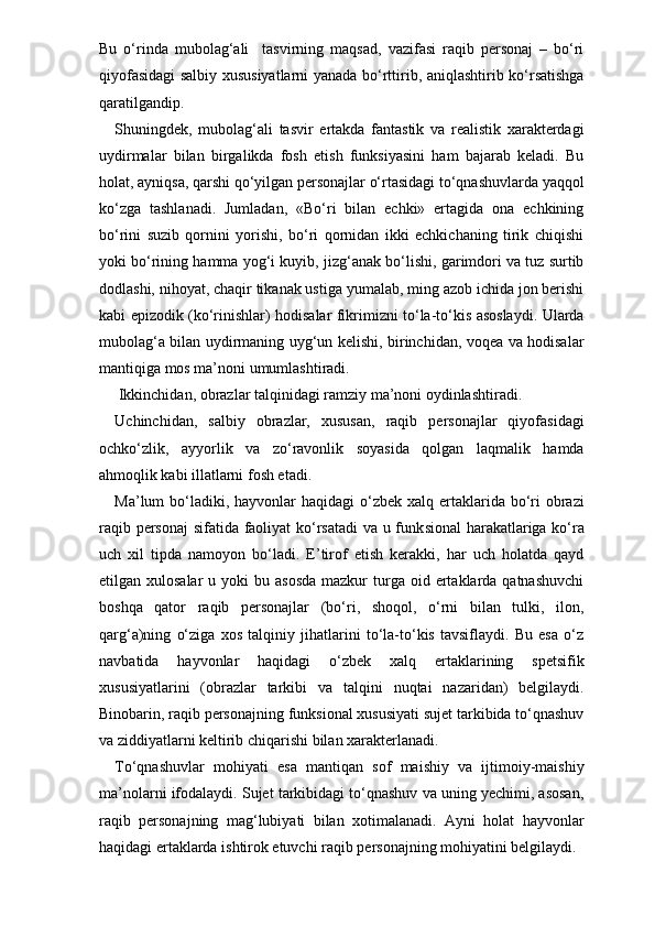 Bu   o‘rinda   mubolag‘ali     tasvirning   maqsad,   vazifasi   raqib   personaj   –   bo‘ri
qiyofasidagi salbiy xususiyatlarni  yanada bo‘rttirib, aniqlashtirib ko‘rsatishga
qaratilgandiр. 
Shuningdek,   mubolag‘ali   tasvir   ertakda   fantastik   va   realistik   xarakterdagi
uydirmalar   bilan   birgalikda   fosh   etish   funksiyasini   ham   bajarab   keladi.   Bu
holat, ayniqsa, qarshi qo‘yilgan personajlar o‘rtasidagi to‘qnashuvlarda yaqqol
ko‘zga   tashlanadi.   Jumladan,   «Bo‘ri   bilan   echki»   ertagida   ona   echkining
bo‘rini   suzib   qornini   yorishi,   bo‘ri   qornidan   ikki   echkichaning   tirik   chiqishi
yoki bo‘rining hamma yog‘i kuyib, jizg‘anak bo‘lishi, garimdori va tuz surtib
dodlashi, nihoyat, chaqir tikanak ustiga yumalab, ming azob ichida jon berishi
kabi epizodik (ko‘rinishlar) hodisalar fikrimizni to‘la-to‘kis asoslaydi. Ularda
mubolag‘a bilan uydirmaning uyg‘un kelishi, birinchidan, voqea va hodisalar
mantiqiga mos ma’noni umumlashtiradi.
 Ikkinchidan, obrazlar talqinidagi ramziy ma’noni oydinlashtiradi. 
Uchinchidan,   salbiy   obrazlar,   xususan,   raqib   personajlar   qiyofasidagi
ochko‘zlik,   ayyorlik   va   zo‘ravonlik   soyasida   qolgan   laqmalik   hamda
ahmoqlik kabi illatlarni fosh etadi.
Ma’lum  bo‘ladiki, hayvonlar  haqidagi  o‘zbek xalq ertaklarida bo‘ri  obrazi
raqib personaj sifatida faoliyat ko‘rsatadi va u funk sional harakatlariga ko‘ra
uch   xil   tipda   namoyon   bo‘ladi.   E’tirof   etish   kerakki,   har   uch   holatda   qayd
etilgan xulosalar  u  yoki  bu  asosda  mazkur   turga  oid ertaklarda qatnashuvchi
boshqa   qator   raqib   personajlar   (bo‘ri,   shoqol,   o‘rni   bilan   tulki,   ilon,
qarg‘a)ning   o‘ziga   xos   talqiniy   jihatlarini   to‘la-to‘kis   tavsiflaydi.   Bu   esa   o‘z
navbatida   hayvonlar   haqidagi   o‘zbek   xalq   ertaklarining   spetsifik
xususiyatlarini   (obrazlar   tarkibi   va   talqini   nuqtai   nazaridan)   belgilaydi.
Binobarin, raqib personajning funksional xususiyati sujet tarkibida to‘qnashuv
va ziddiyatlarni keltirib chiqarishi bilan xarakterlanadi. 
To‘qnashuvlar   mohiyati   esa   mantiqan   sof   maishiy   va   ijtimoiy-maishiy
ma’nolarni ifodalaydi. Sujet tarkibidagi to‘qnashuv va uning yechimi, asosan,
raqib   personajning   mag‘lubiyati   bilan   xotimalanadi.   Ayni   holat   hayvonlar
haqidagi ertaklarda ishtirok etuvchi raqib personajning mohiyatini belgilaydi. 