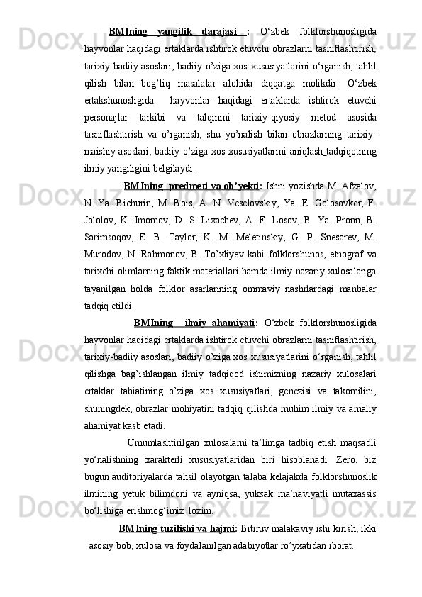 BMIning   yangilik   darajasi   :   O‘zbek   folklorshunosligida
hayvonlar haqidagi ertaklarda ishtirok etuvchi   obrazlarni tasniflashtirish,
tarixiy-badiiy asoslari, badiiy o’ziga xos xususiyatlarini   o‘rgani sh, tahlil
qilish   bilan   bog’liq   masalalar   alohida   diqqatga   molikdir.   O‘zbek
ertakshunosligida     hayvonlar   haqidagi   ertaklarda   ishtirok   etuvchi
personajlar   tarkibi   va   talqinini   tarixiy-qiyosiy   metod   asosida
tasniflashtirish   va   o’rganish,   shu   yo’nalish   bilan   obrazlarning   tarixiy-
maishiy asoslari, badiiy o’ziga xos xususiyatlarini aniqlash   tadqiqotning
ilmiy yangiligini belgilaydi.
BMIning   predmeti va ob’yekti :   Ishni yozishda M. Afzalov,
N.   Ya.   Bichurin,   M.   Bois,   A.   N.   Veselovskiy,   Ya.   E.   Golosovker,   F.
Jololov,   K.   Imomov,   D.   S.   Lixachev,   A.   F.   Losov,   B.   Ya.   Pronn,   B.
Sarimsoqov,   E.   B.   Taylor,   K.   M.   Meletinskiy,   G.   P.   Snesarev,   M.
Murodov,   N.   Rahmonov,   B.   To’xliyev   kabi   folklorshunos,   etnograf   va
tarixchi olimlarning faktik materiallari hamda ilmiy-nazariy xulosalariga
tayanilgan   holda   folklor   asarlarining   ommaviy   nashrlardagi   manbalar
tadqiq etildi.
BMIning     ilmiy   ahamiyati :   O‘zbek   folklorshunosligida
hayvonlar haqidagi ertaklarda ishtirok etuvchi   obrazlarni tasniflashtirish,
tarixiy-badiiy asoslari, badiiy o’ziga xos xususiyatlarini   o‘rgani sh, tahlil
qilishga   bag’ishlangan   ilmiy   tadqiqod   ishimizning   nazariy   xulosalari
ertaklar   tabiatining   o’ziga   xos   xususiyatlari,   genezisi   va   takomilini,
shuningdek, obrazlar mohiyatini tadqiq qilishda muhim ilmiy va amaliy
ahamiyat kasb etadi.
              Umumlashtirilgan   xulosalarni   ta’limga   tadbiq   etish   maqsadli
yo‘nalishning   xarakterli   xususiyatlaridan   biri   hisoblanadi.   Zero,   biz
bugun auditoriyalarda tahsil  olayotgan talaba kelajakda folklorshunoslik
ilmining   yetuk   bilimdoni   va   ayniqsa,   yuksak   ma’naviyatli   mutaxassis
bo‘lishiga erishmog‘imiz  lozim.    
BMIning tuzilishi va hajmi :  Bitiruv malakaviy ishi kirish, ikki
asosiy bob, xulosa va foydalanilgan adabiyotlar ro’yxatidan iborat. 