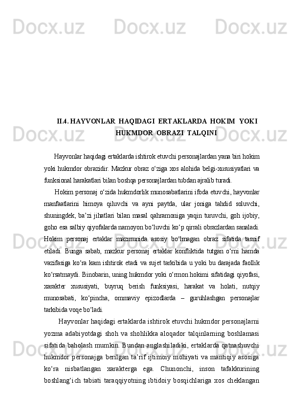   
  II.4. HAYVONLAR  HAQIDAGI  ERTAKLARDA  HOKIM  YOKI 
                                      HUKMDOR  OBRAZI  TALQINI
  Hayvonlar haqidagi ertaklarda ishtirok etuvchi personajlardan yana biri hokim
yoki hukmdor obrazidir. Mazkur obraz o‘ziga xos alohida belgi-xususiyatlari va
funksional harakatlari bilan boshqa personajlardan tubdan ajralib turadi.
   Hokim personaj o‘zida hukmdorlik munosabatlarini ifoda etuv chi, hayvonlar
manfaatlarini   himoya   qiluvchi   va   ayni   paytda,   ular   joniga   tahdid   soluvchi,
shuningdek, ba’zi  jihatlari  bilan masal  qahramoniga yaqin turuvchi, goh ijobiy,
goho esa salbiy qiyofalarda namoyon bo‘luvchi ko‘p qirrali obrazlardan sanaladi.
Hokim   personaj   ertaklar   mazmunida   asosiy   bo‘lmagan   obraz   sifatida   tasnif
etiladi.   Bunga   sabab,   mazkur   personaj   ertaklar   konfliktida   tutgan   o‘rni   hamda
vazifasiga ko‘ra kam ishtirok etadi va sujet tarkibida u yoki bu darajada faollik
ko‘rsatmaydi. Binobarin, uning hukmdor yoki o‘rmon hokimi sifatidagi qiyofasi,
xarakter   xususiyati,   buyruq   berish   funksiyasi,   harakat   va   holati,   nutqiy
munosabati,   ko‘pincha,   ommaviy   epizodlarda   –   guruhlashgan   personajlar
tarkibida voqe bo‘ladi.
    Hayvonlar haqidagi ertaklarda ishtirok etuvchi hukmdor personajlarni
yozma   adabiyotdagi   shoh   va   shohlikka   aloqador   talqinlarning   boshlamasi
sifatida baholash  mumkin. Bundan  anglashiladiki, ertaklarda qatnashuvchi
hukmdor   personajga   berilgan   ta’rif   ijtimoiy   mohiyati   va   mantiqiy   asosiga
ko‘ra   nisbatlangan   xarakterga   ega.   Chunonchi,   inson   tafakkurining
boshlang‘ich   tabiati   taraqqiyotning   ibtidoiy   bosqichlariga   xos   cheklangan 