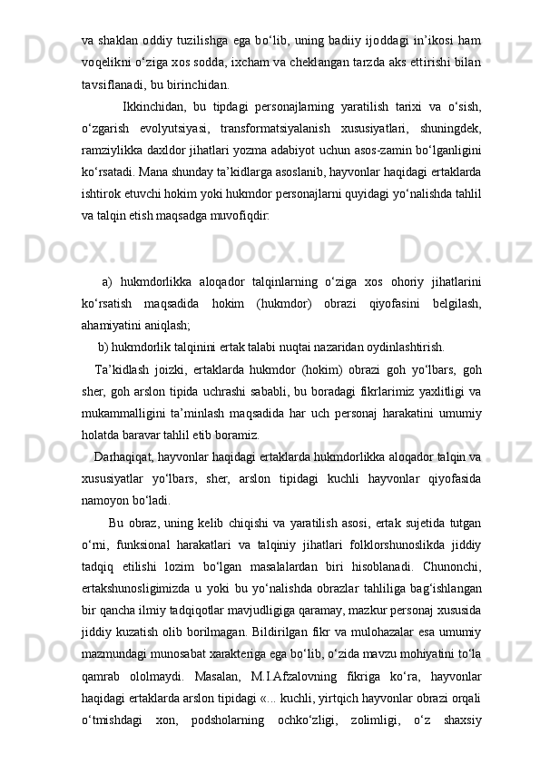 va shaklan  oddiy tuzilishga  ega bo‘lib, uning badiiy ijoddagi  in’ikosi  ham
voqelikni o‘ziga xos sodda, ixcham va cheklangan tarzda aks ettirishi bilan
tavsiflanadi, bu birinchidan. 
        Ikkinchidan,   bu   tipdagi   personajlarning   yaratilish   tarixi   va   o‘sish,
o‘zgarish   evolyutsiyasi,   transformatsiyalanish   xususiyatlari,   shuningdek,
ramziylikka daxldor jihatlari yozma adabiyot uchun asos-zamin bo‘lganligini
ko‘rsatadi. Mana shunday ta’kidlarga asoslanib, hayvonlar haqidagi ertaklarda
ishtirok etuvchi hokim yoki hukmdor personajlarni quyidagi yo‘nalishda tahlil
va talqin etish maqsadga muvofiqdir: 
  a)   hukmdorlikka   aloqador   talqinlarning   o‘ziga   xos   ohoriy   jihatlarini
ko‘rsatish   maqsadida   hokim   (hukmdor)   obrazi   qiyofasini   belgilash,
ahamiyatini aniqlash;
 b) hukmdorlik talqinini ertak talabi nuqtai nazaridan oydinlashtirish.
Ta’kidlash   joizki,   ertaklarda   hukmdor   (hokim)   obrazi   goh   yo‘lbars,   goh
sher,  goh arslon  tipida  uchrashi   sababli,  bu  boradagi   fikrlarimiz  yaxlitligi  va
mukammalligini   ta’minlash   maqsadida   har   uch   personaj   harakatini   umumiy
holatda baravar tahlil etib boramiz.
Darhaqiqat, hayvonlar haqidagi ertaklarda hukmdorlikka aloqador talqin va
xususiyatlar   yo‘lbars,   sher,   arslon   tipidagi   kuchli   hayvonlar   qiyofasida
namoyon bo‘ladi. 
      Bu   obraz,   uning   kelib   chiqishi   va   yaratilish   asosi,   ertak   sujetida   tutgan
o‘rni,   funksional   harakatlari   va   talqiniy   jihatlari   folklorshunoslikda   jiddiy
tadqiq   etilishi   lozim   bo‘lgan   masalalardan   biri   hisoblanadi.   Chunonchi,
ertakshunosligimizda   u   yoki   bu   yo‘na lishda   obrazlar   tahliliga   bag‘ishlangan
bir qancha ilmiy tadqiqotlar mavjudligiga qaramay, mazkur personaj xususida
jiddiy kuzatish  olib  borilmagan.  Bildirilgan  fikr   va mulohazalar   esa  umumiy
mazmundagi munosabat xarakteriga ega bo‘lib, o‘zida mavzu mohiyatini to‘la
qamrab   ololmaydi.   Masalan,   M.I.Afzalovning   fikriga   ko‘ra,   hayvonlar
haqidagi ertaklarda arslon tipidagi «... kuchli, yirtqich hayvonlar obrazi orqali
o‘tmishdagi   xon,   podsholarning   ochko‘zligi,   zolimligi,   o‘z   shaxsiy 