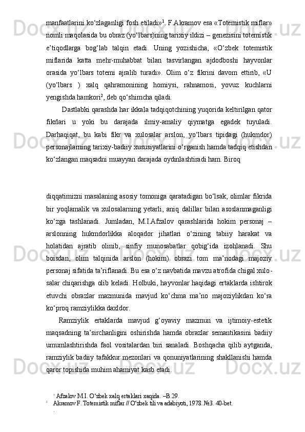manfaatlarini ko‘zlaganligi fosh etiladi» 1
. F.Akramov esa «Totemistik miflar»
nomli maqolasida bu obraz (yo‘lbars)ning tarixiy ildizi – genezisini totemistik
e’tiqodlarga   bog‘lab   talqin   etadi.   Uning   yozishicha,   «O‘zbek   totemistik
miflarida   katta   mehr-muhabbat   bilan   tasvirlangan   ajdodboshi   hayvonlar
orasida   yo‘lbars   totemi   ajralib   turadi».   Olim   o‘z   fikrini   davom   ettirib,   «U
(yo‘lbars   )   xalq   qahramonining   homiysi,   rahnamosi,   yovuz   kuchlarni
yengishda hamkori 2
, deb qo‘shimcha qiladi.
       Dastlabki qarashda har ikkala tadqiqotchining yuqorida keltirilgan qator
fikrlari   u   yoki   bu   darajada   ilmiy-amaliy   qiymatga   egadek   tuyuladi.
Darhaqiqat,   bu   kabi   fikr   va   xulosalar   arslon,   yo‘lbars   tipidagi   (hukmdor)
personajlarning tarixiy-badiiy xususiyatlarini o‘rganish hamda tadqiq etishdan
ko‘zlangan maqsadni muayyan darajada oydinlashtiradi ham. Biroq 
diqqatimizni masalaning asosiy tomoniga qaratadigan bo‘lsak, olimlar fikrida
bir   yoqlamalik   va   xulosalarning   yetarli,   aniq   dalillar   bilan   asoslanmaganligi
ko‘zga   tashlanadi.   Jumladan,   M.I.Afzalov   qarashlarida   hokim   personaj   –
arslonning   hukmdorlikka   aloqador   jihatlari   o‘zining   tabiiy   harakat   va
holatidan   ajratib   olinib,   sinfiy   munosabatlar   qobig‘ida   izohlanadi.   Shu
boisdan,   olim   talqinida   arslon   (hokim)   obrazi   tom   ma’nodagi   majoziy
personaj sifatida ta’riflanadi. Bu esa o‘z navbatida mavzu atrofida chigal xulo -
salar chiqarishga olib keladi. Holbuki, hayvonlar haqidagi ertak larda ishtirok
etuvchi   obrazlar   mazmunida   mavjud   ko‘chma   ma’no   majoziylikdan   ko‘ra
ko‘proq ramziylikka daxldor.
  Ramziylik   ertaklarda   mavjud   g‘oyaviy   mazmun   va   ijtimoiy-estetik
maqsadning   ta’sirchanligini   oshirishda   hamda   obrazlar   semantikasini   badiiy
umumlashtirishda   faol   vositalardan   biri   sanaladi.   Boshqacha   qilib   aytganda,
ramziylik badiiy tafakkur mezonlari va qonuniyatlarining shakllanishi  hamda
qaror topishida muhim ahamiyat kasb etadi.
1
 Afzalov M.I. O‘zbek xalq ertaklari xaqida. –B.29. 
2
    Akramov F. Totemistik miflar // O‘zbek tili va adabiyoti, 1978. №3. 40 -bet.
. 