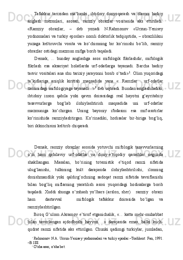   Tafakkur   tarixidan   ma’lumki,   ibtidoiy   dunyoqarash   va   olamni   badiiy
anglash   mezonlari,   asosan,   ramziy   obrazlar   vositasida   aks   ettiriladi.
«Ramziy   obrazlar,   –   deb   yozadi   N.Rahmonov   «Urxun-Yenisey
yodnomalari   va  turkiy  eposlar»  nomli  doktorlik  tadqiqotida,  – obrazlilikni
yuzaga   keltiruvchi   vosita   va   ko‘chimning   bir   ko‘rinishi   bo‘lib,   ramziy
obrazlar ostidagi mazmun mifga borib taqaladi.
  Demak,   ...   bunday   anglashga   asos   mifologik   fikrlashdir,   mifologik
fikrlash   esa   aksariyat   holatlarda   urf-odatlarga   tayanadi.   Barcha   badiiy
tasvir   vositalari   ana   shu   tarixiy   jarayonni   bosib   o‘tadi» 1
.   Olim   yuqoridagi
ta’kidlariga   aniqlik   kiritish   maqsadida   yana   «...Ramzlar   ...urf-odatlar
zaminidagi mifologiyaga tayanadi...» 2
 deb uqtiradi. Bundan anglashiladiki,
ibtidoiy   inson   qabila   yoki   qavm   doirasidagi   real   hayotni   g‘ayritabiiy
tasavvurlarga   bog‘lab   ilohiylashtirish   maqsadida   uni   urf-odatlar
mazmuniga   ko‘chirgan.   Uning   bayoniy   ifodasini   esa   mif-asotirlar
ko‘rinishida   ramziylashtirgan.   Ko‘rinadiki,   hodisalar   bir-biriga   bog‘liq,
biri ikkinchisini keltirib chiqaradi. 
    
  Demak,   ramziy   obraz lar   asosida   yotuvchi   mifologik   tasavvurlarning
o‘zi   ham   qabilaviy   urf-odatlar   va   diniy-e’tiqodiy   qarashlar   negizida
shakllangan.   Masalan,   bo‘rining   totemistik   e’tiqod   ramzi   sifatida
ulug‘lanishi,   tulkining   kult   darajasida   ilohiylashtirilishi,   ilonning
donishmandlik   yoki   qaldirg‘ochning   sadoqat   ramzi   sifatida   tavsiflanishi
bilan   bog‘liq   miflarning   yaratilish   asosi   yuqoridagi   hodisalarga   borib
taqaladi.   Xuddi   shunga   o‘xshash   yo‘lbars   (arslon,   sher)       ramziy     obrazi
ham     dastavval       mifologik   tafakkur   doirasida   bo‘lgan   va
ramziylashtirilgan.
  Biroq   G‘ulom   Akramov   e’tirof   etganichalik,   «...   katta   mehr-muhabbat
bilan   tasvirlangan   ajdodboshi   hayvon   ...»   darajasida   emas,   balki   kuch-
qudrat   ramzi   sifatida   aks   ettirilgan.   Chunki   qadimgi   turkiylar,   jumladan,
1
  Rahmonov N.A. Urxun-Yenisey yodnomalari va turkiy eposlar.–Toshkent: Fan, 1991.
–B.188.
2
 O‘sha asar, o‘sha bet. 