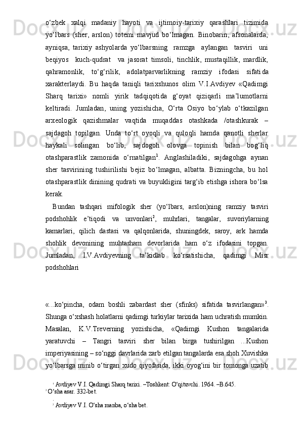 o‘zbek   xalqi   madaniy   hayoti   va   ijtimoiy-tarixiy   qarashlari   tizimida
yo‘lbars   (sher,   arslon)   totemi   mavjud   bo‘lmagan.   Binobarin,   afsonalarda,
ayniqsa,   tarixiy   ashyolarda   yo‘lbarsning     ramzga     aylangan     tasviri     uni
beqiyos     kuch-qudrat     va   jasorat   timsoli,   tinchlik,   mustaqillik,   mardlik,
qahramonlik,   to‘g‘rilik,   adolatparvarlikning   ramziy   ifodasi   sifati da
xarakterlaydi.   Bu   haqda   taniqli   tarixshunos   olim   V.I.Avdiyev   «Qadimgi
Sharq   tarixi»   nomli   yirik   tadqiqotida   g‘oyat   qiziqarli   ma’lumotlarni
keltiradi.   Jumladan,   uning   yozishicha,   O‘rta   Osiyo   bo‘ylab   o‘tkazilgan
arxeologik   qazishmalar   vaqtida   muqaddas   otashkada   /otashkurak   –
sajdagoh   topilgan.   Unda   to‘rt   oyoqli   va   quloqli   hamda   qanotli   sherlar
haykali   solingan   bo‘lib,   sajdogoh   olovga   topinish   bilan   bog‘liq
otashparastlik   zamonida   o‘rnatilgan 1
.   Anglashiladiki,   sajdagohga   aynan
sher   tasvirining   tushirilishi   bejiz   bo‘lmagan,   albatta.   Bizningcha,   bu   hol
otashparastlik  dinining qudrati va buyukligini  targ‘ib etishga  ishora bo‘lsa
kerak.
Bundan   tashqari   mifologik   sher   (yo‘lbars,   arslon)ning   ramziy   tasviri
podshohlik   e’tiqodi   va   unvonlari 2
,   muhrlari,   tangalar,   suvoriylarning
kamarlari,   qilich   dastasi   va   qalqonlarida,   shuningdek,   saroy,   ark   hamda
shohlik   devonining   muhtasham   devorlarida   ham   o‘z   ifodasini   topgan.
Jumladan,   I.V.Avdiyevning   ta’kidlab   ko‘rsatishicha,   qadimgi   Misr
podshohlari 
«...ko‘pincha,   odam   boshli   zabardast   sher   (sfinks)   sifatida   tasvirlangan» 3
.
Shunga o‘xshash holatlarni qadimgi turkiylar tarixida ham uchratish mumkin.
Masalan,   K.V.Treverning   yozishicha,   «Qadimgi   Kushon   tangalarida
yaratuvchi   –   Tangri   tasviri   sher   bilan   birga   tushirilgan   ...Kushon
imperiyasining – so‘nggi davrlarida zarb etilgan tangalarda esa shoh Xuvishka
yo‘lbarsga   minib   o‘tirgan   xudo   qiyofasida,   ikki   oyog‘ini   bir   tomonga   uzatib
1
 Avdiyev V.I. Qadimgi Sharq tarixi. –Toshkent: O‘qituvchi. 1964. –B.645.
2
 O‘sha asar. 332-bet.
.
3
 Avdiyev V.I. O‘sha manba, o‘sha bet.  