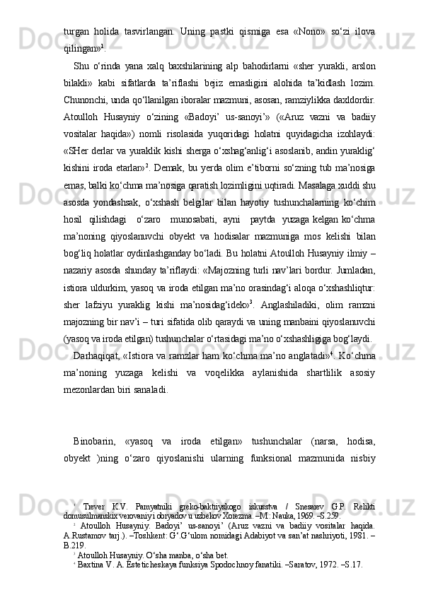 turgan   holida   tasvirlangan.   Uning   pastki   qismiga   esa   «Nono»   so‘zi   ilova
qilingan» 1
.
Shu   o‘rinda   yana   xalq   baxshilarining   alp   bahodirlarni   «sher   yurakli,   arslon
bilakli»   kabi   sifatlarda   ta’riflashi   bejiz   emasligini   alohida   ta’kidlash   lozim.
Chunonchi, unda qo‘llanilgan iboralar mazmuni, asosan, ramziylikka daxldordir.
Atoulloh   Husayniy   o‘zining   «Badoyi’   us-sanoyi’»   («Aruz   vazni   va   badiiy
vositalar   haqida»)   nomli   risolasida   yuqoridagi   holatni   quyidagicha   izohlaydi:
«SHer derlar va yuraklik kishi sherga o‘xshag‘anlig‘i asoslanib, andin yuraklig‘
kishini  iroda  etarlar» 2
.  Demak,   bu  yerda  olim  e’tiborni  so‘zning  tub  ma’nosiga
emas, balki ko‘chma ma’nosiga qaratish lozimligini uqtiradi. Masalaga xuddi shu
asosda   yondashsak,   o‘xshash   belgilar   bilan   hayotiy   tushunchalarning   ko‘chim
hosil   qilishdagi     o‘zaro     munosabati,   ayni     paytda   yuzaga kelgan ko‘chma
ma’noning   qiyoslanuvchi   obyekt   va   hodisalar   mazmuniga   mos   kelishi   bilan
bog‘liq holatlar oydinlashganday bo‘ladi. Bu holatni Atoulloh Husayniy ilmiy –
nazariy asosda  shunday ta’riflaydi: «Majozning turli  nav’lari bordur. Jumladan,
istiora uldurkim, yasoq va iroda etilgan ma’no orasindag‘i aloqa o‘xshashliqtur:
sher   lafziyu   yuraklig   kishi   ma’nosidag‘idek» 3
.   Anglashiladiki,   olim   ramzni
majozning bir nav’i – turi sifatida olib qaraydi va uning manbaini qiyoslanuvchi
(yasoq va iroda etilgan) tushunchalar o‘rtasidagi ma’no o‘xshashligiga bog‘laydi.
Darhaqiqat, «Istiora va ramzlar ham ko‘chma ma’no anglatadi» 4
. Ko‘chma
ma’noning   yuzaga   kelishi   va   voqelikka   aylanishida   shartlilik   asosiy
mezonlardan biri sanaladi. 
Binobarin,   «yasoq   va   iroda   etilgan»   tushunchalar   (narsa,   hodisa,
obyekt   )ning   o‘zaro   qiyoslanishi   ularning   funksional   mazmunida   nisbiy
1
  Trever   K.V.   Pamyatniki   greko-baktriyskogo   iskusstva   /   Snesarev   G.P.   Relikti
domusulmanskix verovaniy i obryadov u uzbekov Xorezma. –M.: Nauka, 1969. –S.259.
2
  Atoulloh   Husayniy.   Badoyi’   us-sanoyi’   (Aruz   vazni   va   badiiy   vositalar   haqida.
A.Rustamov tarj.). –Toshkent: G‘.G‘ulom nomidagi Adabiyot va san’at nashriyoti, 1981. –
B.219.
3
 Atoulloh Husayniy. O‘sha manba, o‘sha bet.
4
 Baxtina V. A. Esteticheskaya funksiya Spodochnoy fanatiki. –Saratov, 1972. –S.17. 