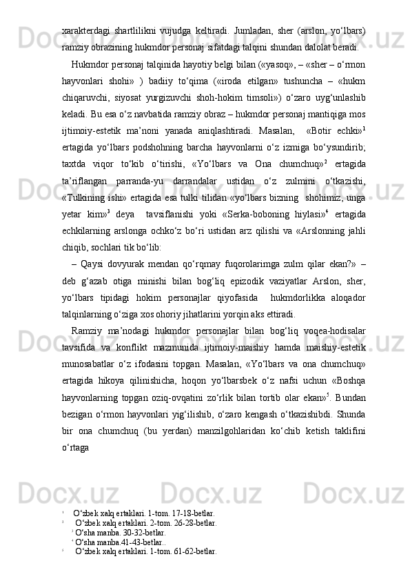 xarakterdagi   shartlilikni   vujudga   keltiradi.   Jumladan,   sher   (arslon,   yo‘lbars)
ramziy obrazining hukmdor personaj sifatdagi talqini shundan dalolat beradi.
Hukmdor personaj talqinida hayotiy belgi bilan («yasoq», – «sher – o‘rmon
hayvonlari   shohi»   )   badiiy   to‘qima   («iroda   etilgan»   tushuncha   –   «hukm
chiqaruvchi,   siyosat   yurgizuvchi   shoh-hokim   timsoli»)   o‘zaro   uyg‘unlashib
keladi. Bu esa o‘z navbatida ramziy obraz – hukmdor personaj mantiqiga mos
ijtimoiy-estetik   ma’noni   yanada   aniqlashtiradi.   Masalan,     «Botir   echki» 1
ertagida   yo‘lbars   podshohning   barcha   hayvonlarni   o‘z   izmiga   bo‘ysundirib;
taxtda   viqor   to‘kib   o‘tirishi,   «Yo‘lbars   va   Ona   chumchuq» 2
  ertagida
ta’riflangan   parranda-yu   darrandalar   ustidan   o‘z   zulmini   o‘tkazishi,
«Tulkining  ishi»  ertagida  esa  tulki   tilidan  «yo‘lbars  bizning    shohimiz,   unga
yetar   kim» 3
  deya     tavsiflanishi   yoki   «Serka-boboning   hiylasi» 4
  ertagida
echkilarning   arslonga   ochko‘z   bo‘ri   ustidan   arz   qilishi   va   «Arslonning   jahli
chiqib, sochlari tik bo‘lib:
–   Qaysi   dovyurak   mendan   qo‘rqmay   fuqorolarimga   zulm   qilar   ekan?»   –
deb   g‘azab   otiga   minishi   bilan   bog‘liq   epizodik   vaziyatlar   Arslon,   sher,
yo‘lbars   tipidagi   hokim   personajlar   qiyofasida     hukmdorlikka   aloqador
talqinlarning o‘ziga xos ohoriy jihatlarini yorqin aks ettiradi.
Ramziy   ma’nodagi   hukmdor   personajlar   bilan   bog‘liq   voqea-hodisalar
tavsifida   va   konflikt   mazmunida   ijtimoiy-maishiy   hamda   maishiy-estetik
munosabatlar   o‘z   ifodasini   topgan.   Masalan,   «Yo‘lbars   va   ona   chumchuq»
ertagida   hikoya   qilinishicha,   hoqon   yo‘lbarsbek   o‘z   nafsi   uchun   «Boshqa
hayvonlarning   topgan   oziq-ovqatini   zo‘rlik   bilan   tortib   olar   ekan» 5
.   Bundan
bezigan  o‘rmon  hayvonlari  yig‘ilishib,   o‘zaro  kengash  o‘tkazishibdi.  Shunda
bir   ona   chumchuq   (bu   yerdan)   manzilgohlaridan   ko‘chib   ketish   taklifini
o‘rtaga 
1
     O‘zbek xalq ertaklari. 1-tom. 17-18-betlar.
2
      O‘zbek xalq ertaklari. 2-tom. 26-28-betlar.
3
 O‘sha manba. 30-32-betlar.
4
 O‘sha manba.41-43-betlar..
5
      O‘zbek xalq ertaklari. 1-tom. 61-62-betlar. 