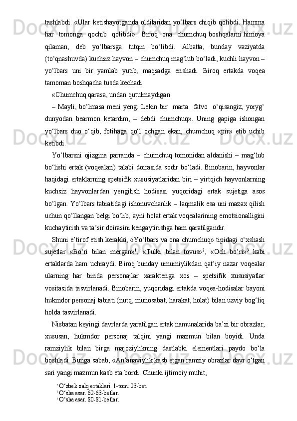 tashlabdi.  «Ular  ketishayotganda  oldilaridan   yo‘lbars  chiqib  qolibdi.  Hamma
har   tomonga   qochib   qolibdi».   Biroq   ona   chumchuq boshqalarni  himoya
qilaman,   deb   yo‘lbarsga   tutqin   bo‘libdi.   Albatta,   bunday   vaziyatda
(to‘qnashuvda) kuchsiz hayvon – chumchuq mag‘lub bo‘ladi, kuchli hayvon –
yo‘lbars   uni   bir   yamlab   yutib,   maqsadga   erishadi.   Biroq   ertakda   voqea
tamoman boshqacha tusda kechadi:
«Chumchuq qarasa, undan qutulmaydigan.
– Mayli,  bo‘lmasa  meni   yeng. Lekin bir     marta     fatvo   o‘qisangiz,  yoryg‘
dunyodan   bearmon   ketardim,   –   debdi   chumchuq».   Uning   gapiga   ishongan
yo‘lbars   duo   o‘qib,   fotihaga   qo‘l   ochgan   ekan,   chumchuq   «pir»   etib   uchib
ketibdi.
Yo‘lbarsni   ojizgina   parranda   –   chumchuq   tomonidan   aldanishi   –   mag‘lub
bo‘lishi  ertak (voqealari)  talabi   doirasida  sodir   bo‘ladi.  Binobarin, hayvonlar
haqidagi   ertaklarning  spetsi fik  xususiyatlaridan  biri  –  yirtqich  hayvonlarning
kuchsiz   hayvonlardan   yengilish   hodisasi   yuqoridagi   ertak   sujetiga   asos
bo‘lgan. Yo‘lbars tabiatidagi ishonuvchanlik – laqmalik esa uni mazax qilish
uchun qo‘llangan belgi bo‘lib, ayni holat ertak voqealarining emotsionalligini
kuchaytirish va ta’sir doirasini kengaytirishga ham qaratilgandir.
Shuni e’tirof etish kerakki, «Yo‘lbars va ona chumchuq» tipidagi o‘xshash
sujetlar   «Bo‘ri   bilan   mergan» 1
,   «Tulki   bilan   tovus» 2
,   «Och   bo‘ri» 3
  kabi
ertaklarda   ham   uchraydi.   Biroq   bunday   umumiylikdan   qat’iy   nazar   voqealar
ularning   har   birida   personajlar   xarakteriga   xos   –   spetsifik   xususiyatlar
vositasida tasvirlanadi. Binobarin, yuqoridagi ertakda voqea-hodisalar bayoni
hukmdor personaj tabiati (nutq, munosabat, harakat, holat) bilan uzviy bog‘liq
holda tasvirlanadi. 
Nisbatan keyingi davrlarda yaratilgan ertak namunalarida ba’zi bir obrazlar,
xususan,   hukmdor   personaj   talqini   yangi   mazmun   bilan   boyidi.   Unda
ramziylik   bilan   birga   majoziylikning   dastlabki   elementlari   paydo   bo‘la
boshladi. Bunga sabab, «An’anaviylik kasb etgan ramziy obrazlar davr o‘tgan
sari yangi mazmun kasb eta bordi. Chunki ijtimoiy muhit, 
1
 O‘zbek xalq ertaklari. 1-tom. 23-bet.
2
 O‘sha asar. 62-63-betlar.
3
 O‘sha asar. 80-81-betlar . 