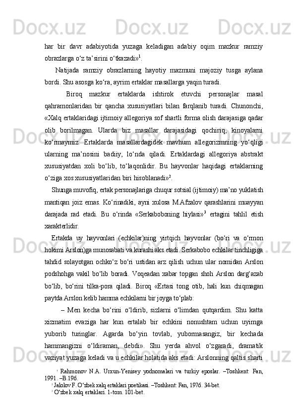 har   bir   davr   adabiyotida   yuzaga   keladigan   adabiy   oqim   mazkur   ramziy
obrazlarga o‘z ta’sirini o‘tkazadi» 1
.
  Natijada   ramziy   obrazlarning   hayotiy   mazmuni   majoziy   tusga   aylana
bordi. Shu asosga ko‘ra, ayrim ertaklar masallarga yaqin turadi. 
    Biroq   mazkur   ertaklarda   ishtirok   etuvchi   personajlar   masal
qahramonlaridan   bir   qancha   xususiyatlari   bilan   farqlanib   turadi.   Chunonchi,
«Xalq ertaklaridagi ijtimoiy allego riya sof shartli forma olish darajasiga qadar
olib   borilmagan.   Ularda   biz   masallar   darajasidagi   qochiriq,   kinoyalarni
ko‘rmaymiz.   Ertaklarda   masallardagidek   mavhum   allegorizmning   yo‘qligi
ularning   ma’nosini   badiiy,   lo‘nda   qiladi.   Ertaklardagi   allegoriya   abstrakt
xususiyatdan   xoli   bo‘lib,   to‘laqonlidir.   Bu   hayvonlar   haqidagi   ertaklarning
o‘ziga xos xususiyatlaridan biri hisoblanadi» 2
. 
Shunga muvofiq, ertak personajlariga chuqur sotsial (ijtimoiy) ma’no yuklatish
mantiqan   joiz   emas.   Ko‘rinadiki,   ayni   xulosa   M.Afzalov   qarashlarini   muayyan
darajada   rad   etadi.   Bu   o‘rinda   «Serkaboboning   hiylasi» 3
  ertagini   tahlil   etish
xarakterlidir. 
Ertakda   uy   hayvonlari   (echkilar)ning   yirtqich   hayvonlar   (bo‘ri   va   o‘rmon
hokimi Arslon)ga munosabati va kurashi aks etadi. Serkabobo echkilar tinchligiga
tahdid   solayotgan   ochko‘z   bo‘ri   ustidan   arz   qilish   uchun   ular   nomidan   Arslon
podshohga   vakil   bo‘lib   boradi.   Voqeadan   xabar   topgan   shoh   Arslon   darg‘azab
bo‘lib,   bo‘rini   tilka-pora   qiladi.   Bi roq   «Ertasi   tong   otib,   hali   kun   chiqmagan
paytda Arslon kelib hamma echkilarni bir joyga to‘plab:
      –   Men   kecha   bo‘rini   o‘ldirib,   sizlarni   o‘limdan   qutqardim.   Shu   katta
xizmatim   evaziga   har   kun   ertalab   bir   echkini   nonushtam   uchun   uyimga
yuborib   turinglar.   Agarda   bo‘yin   tovlab,   yubormasangiz,   bir   kechada
hammangizni   o‘ldiraman,   debdi».   Shu   yerda   ahvol   o‘zgaradi,   dramatik
vaziyat yuzaga keladi va u echkilar holatida aks etadi: Arslonning qaltis sharti
1
  Rahmonov   N.A.   Urxun-Yenisey   yodnomalari   va   turkiy   eposlar.   –Toshkent:   Fan,
1991. –B.196.
2
 Jalolov F. O‘zbek xalq ertaklari poetikasi. –Toshkent: Fan, 1976. 34-bet.
3
 O‘zbek xalq ertaklari. 1-tom. 101-bet. 