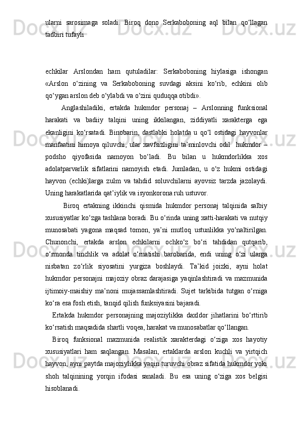 ularni   sarosimaga   soladi.   Biroq   dono   Serkaboboning   aql   bilan   qo‘llagan
tadbiri tufayli 
echkilar   Arslondan   ham   qutuladilar:   Serkaboboning   hiylasiga   ishongan
«Arslon   o‘zining   va   Serkaboboning   suvdagi   aksini   ko‘rib,   echkini   olib
qo‘ygan arslon deb o‘ylabdi va o‘zini quduqqa otibdi».
    Anglashiladiki,   ertakda   hukmdor   personaj   –   Arslonning   funk sional
harakati   va   badiiy   talqini   uning   ikkilangan,   ziddiyatli   xarakterga   ega
ekanligini   ko‘rsatadi.   Binobarin,   dastlabki   holatda   u   qo‘l   ostidagi   hayvonlar
manfaatini   himoya   qiluvchi,   ular   xavfsizligini   ta’minlovchi   odil     hukmdor   –
podsho   qiyofasida   namoyon   bo‘ladi.   Bu   bilan   u   hukmdorlikka   xos
adolatparvarlik   sifatlarini   namoyish   etadi.   Jumladan,   u   o‘z   hukmi   ostidagi
hayvon   (echki)larga   zulm   va   tahdid   soluvchilarni   ayovsiz   tarzda   jazolaydi.
Uning harakatlarida qat’iylik va isyonkorona ruh ustuvor.
      Biroq   ertakning   ikkinchi   qismida   hukmdor   personaj   talqinida   salbiy
xususiyatlar ko‘zga tashlana boradi. Bu o‘rinda uning xatti-harakati va nutqiy
munosabati   yagona   maqsad   tomon,   ya’ni   mutloq   ustunlikka   yo‘naltirilgan.
Chunonchi,   ertakda   arslon   echkilarni   ochko‘z   bo‘ri   tahdidan   qutqarib,
o‘rmonda   tinchlik   va   adolat   o‘rnatishi   barobarida,   endi   uning   o‘zi   ularga
nisbatan   zo‘rlik   siyosatini   yurgiza   boshlaydi.   Ta’kid   joizki,   ayni   holat
hukmdor   personajni   majoziy   obraz   darajasiga   yaqinlashtiradi   va   mazmunida
ijtimoiy-maishiy   ma’noni   mujassamlashtiradi.   Sujet   tarkibida   tutgan   o‘rniga
ko‘ra esa fosh etish, tanqid qilish funksiyasini bajaradi.
Ertakda   hukmdor   personajning   majoziylikka   daxldor   jihatlarini   bo‘rttirib
ko‘rsatish maqsadida shartli voqea, harakat va munosabatlar qo‘llangan. 
Biroq   funksional   mazmunida   realistik   xarakterdagi   o‘ziga   xos   hayotiy
xususiyatlari   ham   saqlangan.   Masalan,   ertaklarda   arslon   kuchli   va   yirtqich
hayvon, ayni paytda majoziylikka yaqin turuvchi obraz sifatida hukmdor yoki
shoh   talqinining   yorqin   ifodasi   sanaladi.   Bu   esa   uning   o‘ziga   xos   belgisi
hisoblanadi. 