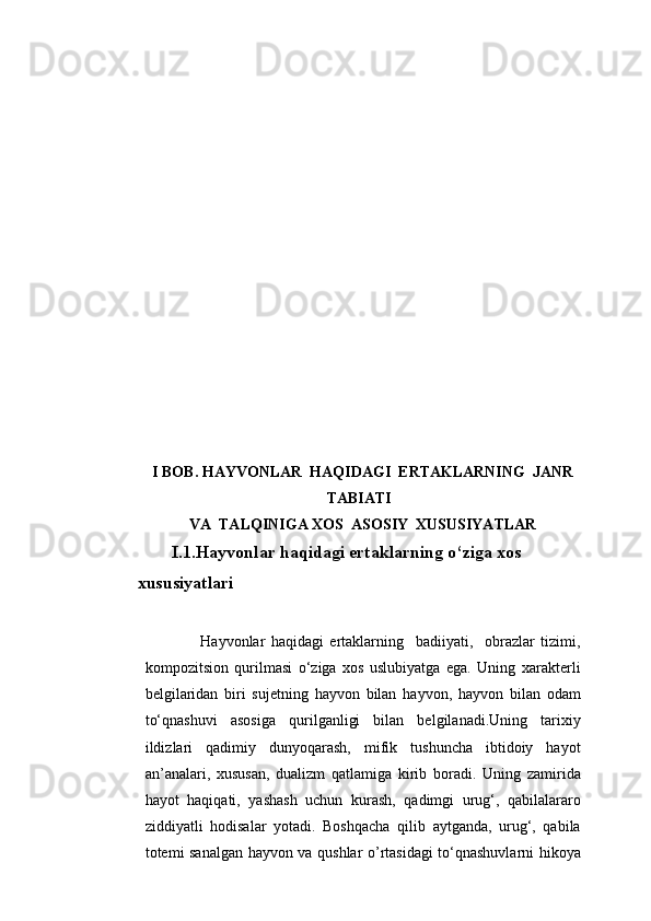 I BOB. HAYVONLAR  HAQIDAGI  ERTAKLARNING  JANR
TABIATI
VA  TALQINIGA XOS  ASOSIY  XUSUSIYATLAR
      I.1. Hayvonlar haqidagi ertaklarning o‘ziga xos 
xususiyat lar i
          Hayvonlar   haqidagi   ertaklarning     badiiyati,     obrazlar   tizimi,
kompozitsion   qurilmasi   o‘ziga   xos   uslubiyatga   ega.   Uning   xarakterli
belgilaridan   biri   sujetning   hayvon   bilan   hayvon,   hayvon   bilan   odam
to‘qnashuvi   asosiga   qurilganligi   bilan   belgilanadi.Uning   tarixiy
ildizlari   qadimiy   dunyoqarash,   mifik   tushuncha   ibtidoiy   hayot
an’analari,   xususan,   dualizm   qatlamiga   kirib   boradi.   Uning   zamirida
hayot   haqiqati,   yashash   uchun   kurash,   qadimgi   urug‘,   qabilalararo
ziddiyatli   hodisalar   yotadi.   Boshqacha   qilib   aytganda,   urug‘,   qabila
totemi sanalgan hayvon va qushlar o’rtasidagi to‘qnashuvlarni hikoya 