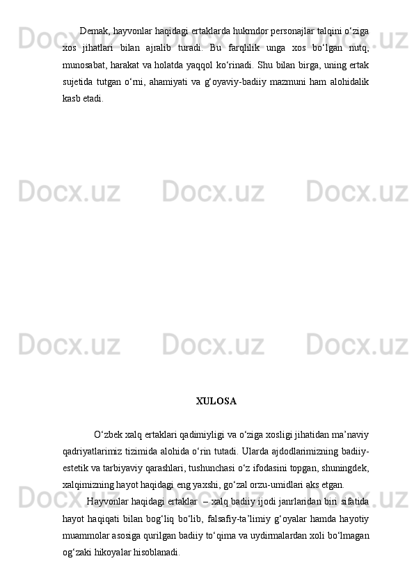        Demak, hayvonlar haqidagi ertaklarda hukmdor personajlar talqini o‘ziga
xos   jihatlari   bilan   ajralib   turadi.   Bu   farqlilik   unga   xos   bo‘lgan   nutq,
munosabat, harakat va holatda yaqqol ko‘rinadi. Shu bilan birga, uning ertak
sujetida   tutgan   o‘rni,   ahamiyati   va   g‘oyaviy-badiiy   mazmuni   ham   alohidalik
kasb etadi.
XULOSA
        O‘zbek xalq ertaklari qadimiyligi va o‘ziga xosligi jihatidan ma’naviy
qadriyatlarimiz tizimida alohida o‘rin tutadi. Ularda ajdodlarimizning badiiy-
estetik va tarbiyaviy qarashlari, tushunchasi o‘z ifodasini topgan, shuningdek,
xalqimizning hayot haqidagi eng yaxshi, go‘zal orzu-umidlari aks etgan. 
       Hayvonlar haqidagi ertaklar   – xalq badiiy ijodi janrlaridan biri sifatida
hayot   haqiqati   bilan   bog‘liq   bo‘lib,   falsafiy-ta’limiy   g‘oyalar   hamda   hayotiy
muammolar asosiga qurilgan badiiy to‘qima va uydirmalardan xoli bo‘lmagan
og‘zaki hikoyalar hisoblanadi. 