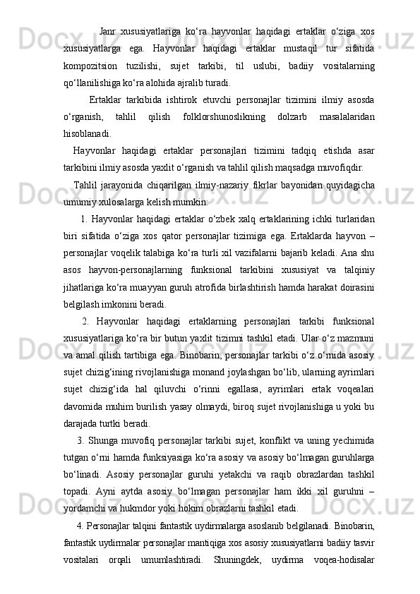           Janr   xususiyatlariga   ko‘ra   hayvonlar   haqidagi   ertaklar   o‘ziga   xos
xususiyatlarga   ega.   Hayvonlar   haqidagi   ertaklar   mustaqil   tur   sifatida
kompozitsion   tuzilishi,   sujet   tarkibi,   til   uslubi,   badiiy   vositalarning
qo‘llanilishiga ko‘ra alohida ajralib turadi. 
      Ertaklar   tarkibida   ishtirok   etuvchi   personajlar   tizimini   ilmiy   asosda
o‘rganish,   tahlil   qilish   folklorshunoslikning   dolzarb   masalalaridan
hisoblanadi.
Hayvonlar   haqidagi   ertaklar   personajlari   tizimini   tadqiq   etishda   asar
tarkibini ilmiy asosda yaxlit o‘rganish va tahlil qilish maqsadga muvofiqdir.
Tahlil   jarayonida   chiqarilgan   ilmiy-nazariy   fikrlar   bayonidan   quyidagicha
umumiy xulosalarga kelish mumkin:
    1.  Hayvonlar   haqidagi   ertaklar  o‘zbek  xalq  ertaklarining  ichki   turlaridan
biri   sifatida   o‘ziga   xos   qator   personajlar   tizimiga   ega.   Ertaklarda   hayvon   –
personajlar voqelik talabiga ko‘ra turli xil vazifalarni bajarib keladi. Ana shu
asos   hayvon-personajlarning   funksional   tarkibini   xususiyat   va   talqiniy
jihatlariga ko‘ra muayyan guruh atrofida birlashtirish hamda harakat doirasini
belgilash imkonini beradi. 
  2.   Hayvonlar   haqidagi   ertaklarning   personajlari   tarkibi   funksional
xususiyatlariga ko‘ra bir butun yaxlit tizimni tashkil etadi. Ular o‘z mazmuni
va amal  qilish tartibiga ega. Binobarin, personajlar  tarkibi o‘z o‘rnida asosiy
sujet chizig‘ining rivojlanishiga monand joylashgan bo‘lib, ularning ayrimlari
sujet   chizig‘ida   hal   qiluvchi   o‘rinni   egallasa,   ayrimlari   ertak   voqealari
davomida muhim burilish yasay olmaydi, biroq sujet rivojlanishiga u yoki bu
darajada turtki beradi. 
  3.   Shunga  muvofiq  personajlar   tarkibi   sujet,   konflikt   va  uning   yechimida
tutgan o‘rni hamda funksiyasiga ko‘ra asosiy va asosiy bo‘lmagan guruhlarga
bo‘linadi.   Asosiy   personajlar   guruhi   yetakchi   va   raqib   obrazlardan   tashkil
topadi.   Ayni   aytda   asosiy   bo‘lmagan   personajlar   ham   ikki   xil   guruhni   –
yordamchi va hukmdor yoki hokim obrazlarni tashkil etadi.
  4. Personajlar talqini fantastik uydirmalarga asoslanib belgilanadi. Binobarin,
fantastik uydirmalar personajlar mantiqiga xos asosiy xususiyatlarni badiiy tasvir
vositalari   orqali   umumlashtiradi.   Shuningdek,   uydirma   voqea-hodisalar 