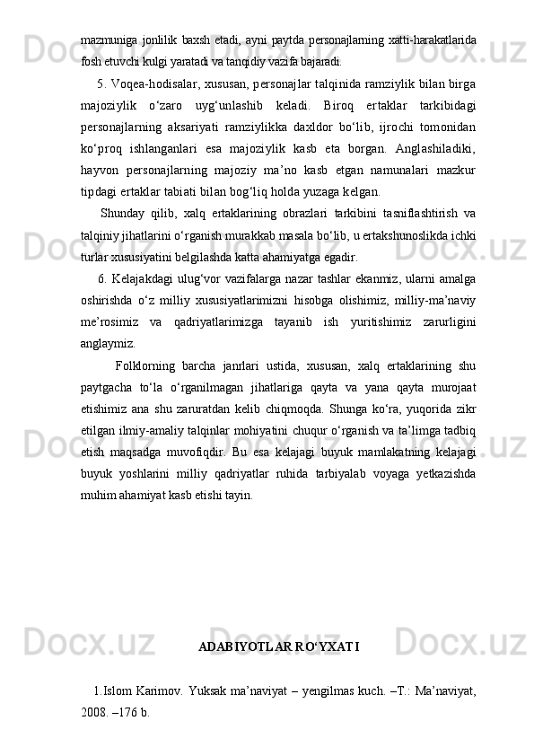 mazmuniga   jonlilik   baxsh   etadi,   ayni   paytda   personajlarning   xatti-harakatlarida
fosh etuvchi kulgi yaratadi va tanqidiy vazifa bajaradi.     
 5. Voqea-hodisalar, xususan, personajlar talqinida ramziylik bilan birga
majoziylik   o‘zaro   uyg‘unlashib   keladi.   Biroq   er taklar   tarkibidagi
personajlarning   aksariyati   ramziylikka   daxldor   bo‘lib,   ijrochi   tomonidan
ko‘proq   ishlanganlari   esa   majoziylik   kasb   eta   borgan.   Anglashiladiki,
hayvon   personajlarning   majoziy   ma’no   kasb   etgan   namunalari   mazkur
tipdagi ertaklar tabiati bilan bog‘liq holda yuzaga kelgan.
  Shunday   qilib,   xalq   ertaklarining   obrazlari   tarkibini   tasniflashtirish   va
talqiniy jihatlarini o‘rganish murakkab masala bo‘lib, u ertakshunoslikda ichki
turlar xususiyatini belgilashda katta ahamiyatga egadir. 
  6.   Kelajakdagi   ulug‘vor   vazifalarga   nazar   tashlar   ekanmiz,   ularni   amalga
oshirishda   o‘z   milliy   xususiyatlarimizni   hisobga   olishimiz,   milliy-ma’naviy
me’rosimiz   va   qadriyatlarimizga   tayanib   ish   yuritishimiz   zarurligini
anglaymiz.
      Folklorning   barcha   janrlari   ustida,   xususan,   xalq   ertaklarining   shu
paytgacha   to‘la   o‘rganilmagan   jihatlariga   qayta   va   yana   qayta   murojaat
etishimiz   ana   shu   zaruratdan   kelib   chiqmoqda.   Shunga   ko‘ra,   yuqorida   zikr
etilgan ilmiy-amaliy talqinlar mohiyatini chuqur o‘rganish va ta’limga tadbiq
etish   maqsadga   muvofiqdir.   Bu   esa   kelajagi   buyuk   mamlakatning   kelajagi
buyuk   yoshlarini   milliy   qadriyatlar   ruhida   tarbiyalab   voyaga   yetkazishda
muhim ahamiyat kasb etishi tayin.  
ADABIYOTLAR RO‘YXATI
1.Islom  Karimov. Yuksak  ma’naviyat  – yengilmas  kuch. –T.:  Ma’naviyat,
2008. –176 b.  