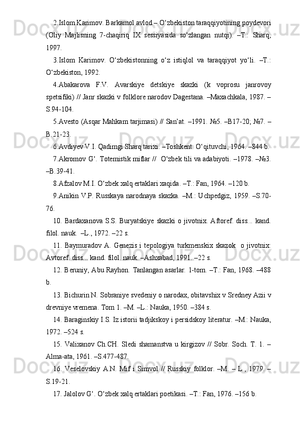 2.Islom Karimov. Barkamol avlod – O‘zbekiston taraqqiyotining poydevori
(Oliy   Majlisning   7-chaqiriq   IX   sessiyasida   so‘zlangan   nutqi).   –T.:   Sharq,
1997.
3.Islom   Karimov.   O‘zbekistonning   o‘z   istiqlol   va   taraqqiyot   yo‘li.   –T.:
O‘zbekiston, 1992. 
4.Abakarova   F.V.   Avarskiye   detskiye   skazki   (k   voprosu   janrovoy
spetsifiki) // Janr skazki v folklore narodov Dagestana. –Maxachkala, 1987. –
S.94-104.
5.Avesto (Asqar Mahkam tarjimasi) // San’at. –1991. №5. –B17-20; №7. –
B.21-23.
6.Avdiyev V.I. Qadimgi Sharq tarixi. –Toshkent: O‘qituvchi, 1964. –844 b.
7.Akromov G‘. Totemistik miflar //   O‘zbek tili va adabiyoti. –1978. –№3.
–B.39-41.
8.Afzalov M.I. O‘zbek xalq ertaklari xaqida. –T.: Fan, 1964. –120 b.
9.Anikin V.P.  Russkaya   narodnaya skazka.   –M.:   Uchpedgiz,  1959. –S.70-
76.
10.   Bardaxanova   S.S.   Buryatskiye   skazki   o   jivotnix.   Aftoref.   diss...   kand.
filol. nauk.  –L., 1972. –22 s. 
11.   Baymuradov   A.   Genezis   i   tepologiya   turkmenskix   skazok     o   jivotnix:
Avtoref. diss... kand. filol. nauk. –Ashxabad, 1991. –22 s.
12. Beruniy, Abu Rayhon. Tanlangan asarlar. 1-tom. –T.: Fan, 1968. –488
b.
13. Bichurin N. Sobraniye svedeniy o narodax, obitavshix v Sredney Azii v
drevniye vremena. Tom 1. –M. –L.: Nauka, 1950. –384 s. 
14. Baraginskiy I.S. Iz istorii tadjikskoy i persidskoy literatur. –M.: Nauka,
1972. –524 s.   
15.   Valixanov   Ch.CH.   Sledi   shamanstva   u   kirgizov   //   Sobr.   Soch.   T.   1.   –
Alma-ata, 1961. –S.477-487.
16.   Veselovskiy   A.N.   Mif   i   Simvol   //   Russkiy   folklor.   –M.   –   L.,   1979.   –
S.19-21. 
17. Jalolov G‘. O‘zbek xalq ertaklari poetikasi. –T.: Fan, 1976. –156 b.  
