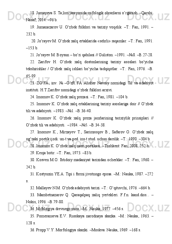 18. Jumayeva S. Ta;lim jarayonida mifologik obrazlarni o’rganish. –Qarshi:
Nasaf, 2014. –96 b.
19.   Jumanazarov   U.   O‘zbek   folklori   va   tarixiy   voqelik.   –T.:   Fan,   1991.   –
232 b.
 20. Jo‘rayev M. O‘zbek xalq ertaklarida «sehrli» raqamlar. –T.: Fan, 1991.
–153 b.
21. Jo‘rayev M. Boysun – bo‘ri qabilasi // Guliston. –1991. –№8. –B.27-28.
22.   Zarifov   H.   O‘zbek   xalq   dostonlarining   tarixiy   asoslari   bo‘yicha
tekshirishlar   /   O‘zbek   xalq   ishlari   bo‘yicha   tadqiqotlar.   –T.:   Fan,   1976.   –B.
65-99.
23.   ZO‘FA,   inv.   №   –O‘zR   FA   Alisher   Navoiy   nomidagi   Til   va   adabiyot
instituti. H.T.Zarifov nomidagi o‘zbek folklori arxivi.
24. Imomov K. O‘zbek xalq prozasi. –T.: Fan, 1981. –104 b.
25. Imomov K. O‘zbek xalq ertaklarining tarixiy asoslariga doir // O‘zbek
tili va adabiyoti. –1983. –№1. –B.36-40.     
26.   Imomov   K.   O‘zbek   xalq   proza   janrlarining   tarixiylik   prinsiplari   //
O‘zbek tili va adabiyoti.  –1984. –№5. –B.34-38.
27.   Imomov   K.,   Mirzayev   T.,   Sarimsoqov   B.,   Safarov   O.   O‘zbek   xalq
og‘zaki poetik ijodi: un-t va ped. ins-t stud. uchun darslik. –T.: 1990. –304 b.
28. Imomov K. O‘zbek xalq nasri poetikasi. –Toshkent: Fan, 2008. 252 b.
29. Kenja botir. –T.: Fan, 1973. –83 b.
30. Kosven M.O. Ibtidoiy madaniyat tarixidan ocherklar. –T.: Fan, 1960. –
242 b.        
31. Kostyuxin YE.A. Tipi i formi jivotnogo eposa. –M.: Nauka, 1987. –272
s.
32. Mallayev N.M. O‘zbek adabiyoti tarixi. –T.: O‘qituvchi, 1976. –664 b.  
33.   Mambetnazarov   Q.   Qaraqalpaq   xaliq   yertekleri.   F.f.n.   kand.diss...   –
Nokis, 1996. –B.79-80.
34. Mifologiya drevnego mira. –M.: Nauka, 1977. –456 s.
35.   Pomeranseva   E.V.   Russkaya   narodnaya   skazka.   –M.:   Nauka,   1963.   –
128 s.
36. Propp V.Y. Morfologiya skazki. –Moskva: Nauka, 1969. –168 s.  
