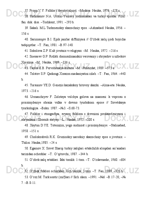 37. Propp V.Y. Folklor i deystvitelnost. –Moskva: Nauka, 1976. –328 s.
38.   Rahmonov   N.A.   Urxun-Yenisey   yodnomalari   va   turkiy   eposlar.   Filol.
fan. dok. diss. –Toshkent, 1991. –293 b.
39. Sakali. M.L Turkmenskiy skazochniy epos. –Ashxabad: Nauka, 1956. –
156 s.  
40.   Sarimsoqov   B.I.   Epik   janrlar   diffuziyasi   //   O‘zbek   xalq   ijodi   buyicha
tadqiqotlar. –T.: Fan, 1981. –B.97-148. 
41. Sokolova Z.P. Kult jivotnix v religiyax. –M.: Nauka, 1972. –216 s. 
42. Snesarev G.P. Relikti domusulmanskix verovaniy i obryadov u uzbekov
Xorezma. –M.: Nauka, 1969. –336 s.
43. Taylor E.B. Pervobitnaya kultura. –M.: Politizdat, 1989. –573 s. 
44. Tolstov S.P. Qadimgi Xorazm madaniyatini izlab. –T.: Fan, 1964. –440
b.
45. Tursunov YE.D. Genezis kazakskoy bitovoy skazki. –Alma-ata: Nauka,
1973. –216 s.
46.   Urmanchiyev   F.   Zolotaya   volchya   golova   na   znameni:   k   voprosu   o
proisxojdeniye   obraza   volka   v   drevno   tyurkskom   epose   //   Sovetskaya
tyurkologiya. –Boku: 1987. –№3. –S.68-73.
47.   Folklor   i   etnografiya:   svyazq   folklora   s   drevnimi   predstavleniyami   i
obryadami / Sbornik statyey. –L.: Nauka, 1977. –200 s. 
48. Xaytun D.YE. Totemizm, yego sushnost i proisxojdeniye. –Stalinabad,
1958. –151 s. 
49. Cholokoshvili R.K. Gruzinskiy narodniy skazochniy epos o jivotnix. –
Tbilisi: Nauka,1985. –24 s.
50. Egamov X. Sovet Sharqi turkiy xalqlari ertakchilik aloqalari an’analari
tarixidan ocherklar. –T.: O‘qituvchi, 1987. –344 b.
51. O‘zbek xalq ertaklari. Ikki tomlik. 1-tom. –T.: O‘zdavnashr, 1960. –604
b. 
52. O‘zbek folklori ocherklari. Uch tomlik. 2-tom. –T.: Fan, 1989. –320 b.  
53. O‘roz M. Turk asotir (mif)lari // Sirli olam. –1991. –№6. –B.17-20; –№
7. –B.8-11. 