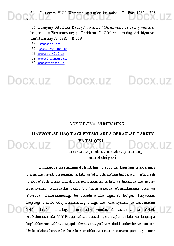 54.     G‘ulomov Y.G‘. Xorazmning sug‘orilish tarixi. –T.: Fan, 1959. –326
b.
   55. Husayniy, Atoulloh. Badoyi’ us-sanoyi’ (Aruz vazni va badiiy vositalar
haqida.     A.Rustamov tarj.). –Toshkent: G‘.G‘ulom nomidagi Adabiyot va 
san’at nashriyoti, 1981. –B.219.
      56.    www.edu.uz
     57.   www.ziyo-net.uz
     58.  www.istedod.uz
     59.  www.literature.uz
     60.  www.markaz.uz                     
BOYQULOVA  MUNIRANING
HAYVONLAR HAQIDAGI ERTAKLARDA OBRAZLAR TARKIBI
VA TALQINI 
                                             mavzusidagi  bitiruv malakaviy ishining
annotatsiyasi
Tadqiqot mavzusining dolzarbligi.    Hayvonlar haqidagi ertaklarning
o’ziga xususiyati personajlar tarkibi va talqinida ko‘zga tashlanadi. Ta’kidlash
joizki, o‘zbek  ertakshunosligida  persononajlar  tarkibi  va talqiniga xos  asosiy
xususiyatlar   hanuzgacha   yaxlit   bir   tizim   asosida   o‘rganilmagan.   Rus   va
Yevropa   folklorshunosligi   bu   borada   ancha   ilgarilab   ketgan.   Hayvonlar
haqidagi   o‘zbek   xalq   ertaklarining   o‘ziga   xos   xususiyatlari   va   nafosatidan
kelib   chiqib,   masalaga   ilmiy-ijodiy   yondashish   asnosida   va   o‘zbek
ertakshunosligida   V.Y.Propp   uslubi   asosida   personajlar   tarkibi   va   talqiniga
bag‘ishlangan ushbu tadqiqot ishimiz shu yo‘ldagi dadil qadamlardan biridir.
Unda   o‘zbek   hayvonlar   haqidagi   ertaklarida   ishtirok   etuvchi   personajlarning 
