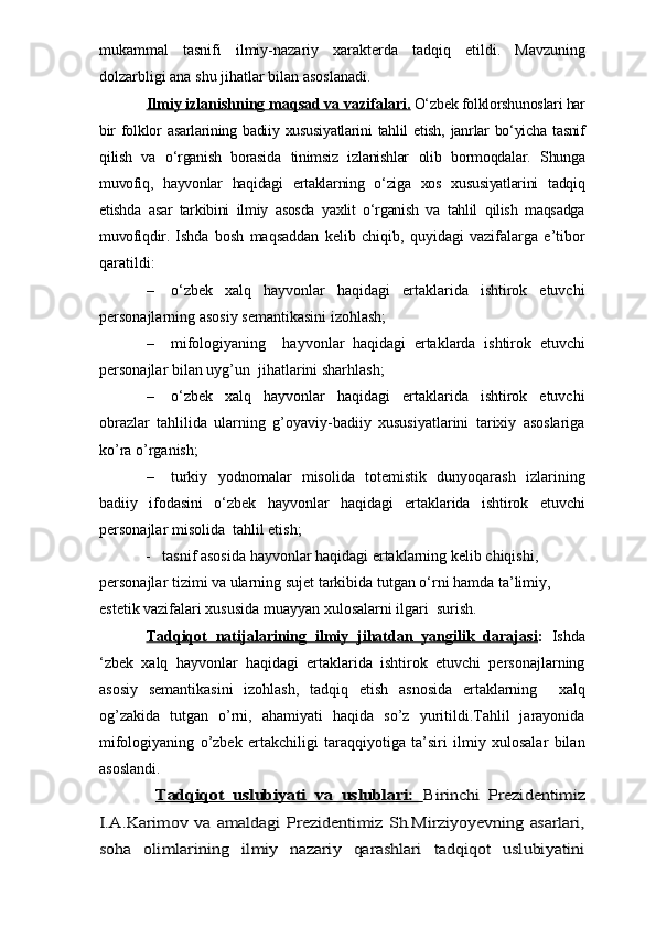 mukammal   tasnifi   ilmiy-nazariy   xarakterda   tadqiq   etildi.  
Mavzuning
dolzarbligi ana shu jihatlar bilan asoslanadi.
Ilmiy izlanishning maqsad va vazifalari.   O‘zbek folklorshunoslari har
bir  folklor  asarlarining  badiiy  xususiyatlarini   tahlil  etish,  janrlar  bo‘yicha   tasnif
qilish   va   o‘rganish   borasida   tinimsiz   izlanishlar   olib   bormoqdalar.   Shunga
muvofiq,   hayvonlar   haqidagi   ertaklarning   o‘ziga   xos   xususiyatlarini   tadqiq
etishda   asar   tarkibini   ilmiy   asosda   yaxlit   o‘rganish   va   tahlil   qilish   maqsadga
muvofiqdir.   Ishda   bosh   maqsaddan   kelib   chiqib,   quyidagi   vazifalarga   e’tibor
qaratildi:
– o‘zbek   xalq   hayvonlar   haqidagi   ertaklarida   ishtirok   etuvchi
personajlarning  asosiy semantikasini izohlash;
– mifologiyaning     hayvonlar   haqidagi   ertaklarda   ishtirok   etuvchi
personajlar  bilan uyg’un  jihatlarini sharhlash;
– o‘zbek   xalq   hayvonlar   haqidagi   ertaklarida   ishtirok   etuvchi
obrazlar   tahlilida   ularning   g’oyaviy-badiiy   xususiyatlarini   tarixiy   asoslariga
ko’ra o’rganish;
– turkiy   yodnomalar   misolida   totemistik   dunyoqarash   izlarining
badiiy   ifodasini   o ‘zbek   hayvonlar   haqidagi   ertaklarida   ishtirok   etuvchi
personajlar  misolida  tahlil etish;
            -    tasnif asosida hayvonlar haqidagi ertaklarning kelib chiqishi, 
personajlar tizimi va ularning sujet tarkibida tutgan o‘rni hamda ta’limiy, 
estetik vazifalari xususida muayyan xulosalarni ilgari  surish.
Tadqiqot   natijalarining   ilmiy   jihatdan   yangilik   darajasi :   Ishda
‘zbek   xalq   hayvonlar   haqidagi   ertaklarida   ishtirok   etuvchi   personajlarning
asosiy   semantikasini   izohlash,   tadqiq   etish   asnosida   ertaklarning     xalq
og’zakida   tutgan   o’rni,   ahamiyati   haqida   so’z   yuritildi.Tahlil   jarayonida
mifologiyaning   o’zbek   ertakchiligi   taraqqiyotiga   ta’siri   ilmiy   xulosalar   bilan
asoslandi. Tadqiqot   uslubiyati   va   uslublari:  	Birinchi   Prezidentimiz	
I.A.Karimov va amaldagi Prezidentimiz Sh.Mirziyoyevning asarlari,
soha   olimlarining   ilmiy   nazariy   qarashlari   tadqiqot   uslubiyatini 