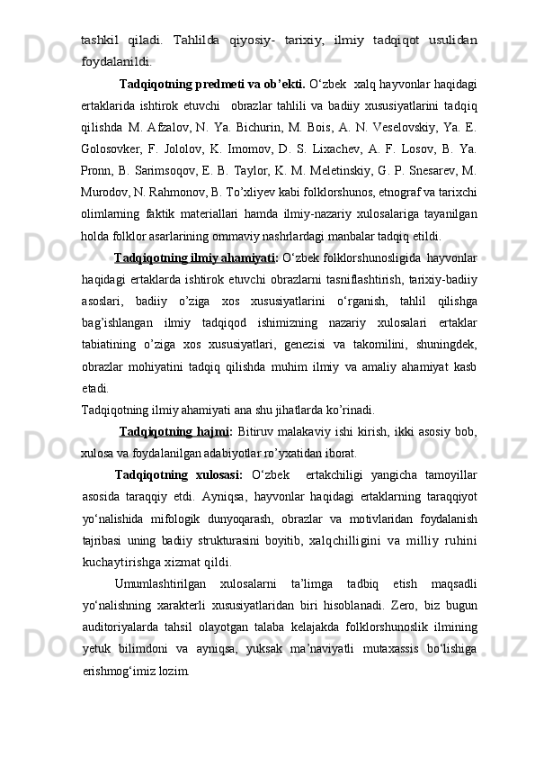 tashkil   qiladi.   Tahlilda   qiyosiy-   tarixiy,   ilmiy   tadqiqot   usulidan
foydalanildi.Tadqiqotning predmeti va ob’ekti.   O‘zbek   xalq hayvonlar haqidagi
ertaklarida   ishtirok   etuvchi     obrazlar   tahlili   va   badiiy   xususiyatlarini   tadqiq
qilishda   M.   Afzalov,   N.   Ya.   Bichurin,   M.   Bois,   A.   N.   Veselovskiy,   Ya.   E.
Golosovker,   F.   Jololov,   K.   Imomov,   D.   S.   Lixachev,   A.   F.   Losov,   B.   Ya.
Pronn,  B.   Sarimsoqov,   E.  B.  Taylor,  K.  M.  Meletinskiy,  G.  P.  Snesarev,   M.
Murodov, N. Rahmonov, B. To’xliyev kabi folklorshunos, etnograf va tarixchi
olimlarning   faktik   materiallari   hamda   ilmiy-nazariy   xulosalariga   tayanilgan
holda folklor asarlarining ommaviy nashrlardagi manbalar tadqiq etildi.
Tadqiqotning ilmiy ahamiyati :   O‘zbek  folklorshunosligida    hayvonlar
haqidagi   ertaklarda   ishtirok   etuvchi   obrazlarni   tasniflashtirish,   tarixiy-badiiy
asoslari,   badiiy   o’ziga   xos   xususiyatlarini   o‘rgani sh,   tahlil   qilishga
bag’ishlangan   ilmiy   tadqiqod   ishimizning   nazariy   xulosalari   ertaklar
tabiatining   o’ziga   xos   xususiyatlari,   genezisi   va   takomilini,   shuningdek,
obrazlar   mohiyatini   tadqiq   qilishda   muhim   ilmiy   va   amaliy   ahamiyat   kasb
etadi.     
Tadqiqotning ilmiy ahamiyati ana shu jihatlarda ko’rinadi.
Tadqiqotning   hajmi :   Bitiruv   malakaviy   ishi   kirish,   ikki   asosiy   bob,
xulosa va foydalanilgan adabiyotlar ro’yxatidan iborat.
Tadqiqotning   xulosasi :   O‘zbek     ertakchiligi   yan gicha   tamoyillar
asosida   taraqqiy   etdi.   Ayniqsa,   hayvonlar   haqidagi   ertaklarning   taraqqiyot
yо‘nalishida   mifologik   dunyoqarash,   obrazlar   va   mo tivlaridan   foydalanish
tajribasi   uning   badiiy   strukturasini   boyitib,   xalqchilligini   va   milliy   ruhini
kuchaytirishga xizmat qildi.
Umumlashtirilgan   xulosalarni   ta’limga   tadbiq   etish   maqsadli
yo‘nalishning   xarakterli   xususiyatlaridan   biri   hisoblanadi.   Zero,   biz   bugun
auditoriyalarda   tahsil   olayotgan   talaba   kelajakda   folklorshunoslik   ilmining
yetuk   bilimdoni   va   ayniqsa,   yuksak   ma’naviyatli   mutaxassis   bo‘lishiga
erishmog‘imiz lozim.   