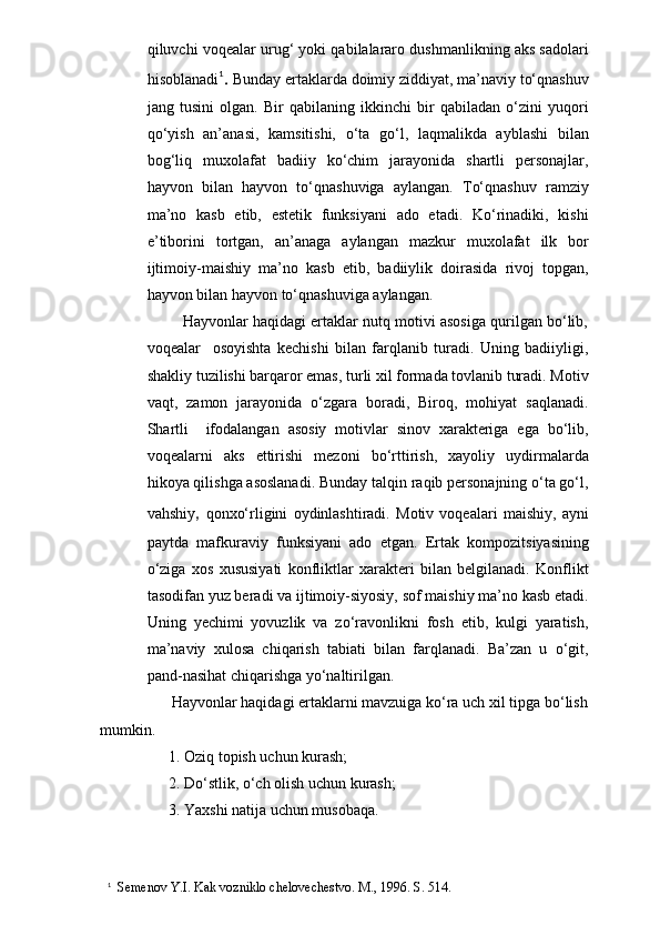qiluvchi voqealar urug‘ yoki qabilalararo dushmanlikning aks sadolari
hisoblanadi 1
.  Bunday ertaklarda doimiy ziddiyat, ma’naviy to‘qnashuv
jang   tusini   olgan.   Bir   qabilaning   ikkinchi   bir   qabiladan   o‘zini   yuqori
qo‘yish   an’anasi,   kamsitishi,   o‘ta   go‘l,   laqmalikda   ayblashi   bilan
bog‘liq   muxolafat   badiiy   ko‘chim   jarayonida   shartli   personajlar,
hayvon   bilan   hayvon   to‘qnashuviga   aylangan.   To‘qnashuv   ramziy
ma’no   kasb   etib,   estetik   funksiyani   ado   etadi.   Ko‘rinadiki,   kishi
e’tiborini   tortgan,   an’anaga   aylangan   mazkur   muxolafat   ilk   bor
ijtimoiy-maishiy   ma’no   kasb   etib,   badiiylik   doirasida   rivoj   topgan,
hayvon bilan hayvon to‘qnashuviga aylangan.
            Hayvonlar haqidagi ertaklar nutq motivi asosiga qurilgan bo‘lib,
voqealar     osoyishta   kechishi   bilan   farqlanib   turadi.   Uning   badiiyligi,
shakliy tuzilishi barqaror emas, turli xil formada tovlanib turadi. Motiv
vaqt,   zamon   jarayonida   o‘zgara   boradi,   Biroq,   mohiyat   saqlanadi.
Shartli     ifodalangan   asosiy   motivlar   sinov   xarakteriga   ega   bo‘lib,
voqealarni   aks   ettirishi   mezoni   bo‘rttirish,   xayoliy   uydirmalarda
hikoya qilishga asoslanadi. Bunday talqin raqib personajning o‘ta go‘l,
vahshiy ,   qonxo‘rligini   oydinlashtiradi.   Motiv   voqealari   maishiy,   ayni
paytda   mafkuraviy   funksiyani   ado   etgan.   Ertak   kompozitsiyasining
o‘ziga   xos   xususiyati   konfliktlar   xarakteri   bilan   belgilanadi.   Konflikt
tasodifan yuz beradi va ijtimoiy-siyosiy, sof maishiy ma’no kasb etadi.
Uning   yechimi   yovuzlik   va   zo‘ravonlikni   fosh   etib,   kulgi   yaratish,
ma’naviy   xulosa   chiqarish   tabiati   bilan   farqlanadi.   Ba’zan   u   o‘git,
pand-nasihat chiqarishga yo‘naltirilgan.
                  Hayvonlar haqidagi ertaklarni mavzuiga ko‘ra uch xil tipga bo‘lish
mumkin.
           1. Oziq topish uchun kurash;
           2. Do‘stlik, o‘ch olish uchun kurash;
           3. Yaxshi natija uchun musobaqa.
1
  Semenov Y.I. Kak vozniklo chelovechestvo. M., 1996. S. 514. 