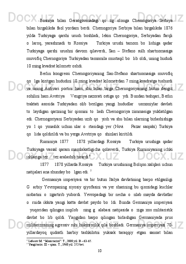 Bosniya   bilan   Gersogovinadagi   qo zg olonga   Chernogoriya   Serbiya 
bilan   birgalikda   faol   yordam   berdi.   Chernogoriya   Serbiya   bilan   birgalikda   1876
yilda   Turkiyaga   qarshi   urush   boshladi,   lekin   Chernogoriya,   Serbiyadan   farqli
o laroq,   yarashmadi   to   Rossiya     Turkiya   urushi   tamom   bo lishiga   qadar	
  
Turkiyaga   qarshi   urushni   davom   qilaverdi,   San   –   Stefano   sulh   shartnomasiga
muvofiq   Chernogoriya   Turkiyadan   tamomila   mustaqil   bo lib   oldi,   uning   hududi	

10 ming kvadrat kilometr oshdi.
Berlin   kongressi   Chernogoriyaning   San-Stefano   shartnomasiga   muvofiq
qo lga kiritgan hududini 10 ming kvadrat kilometrdan 7 ming kvadratga tushurdi	

va   uning   Antivari   portini   ham,   shu   bilan   birga   Chernogoriyaning   butun   dengiz
sohilini ham Avstriya   Vengriya nazorati ostiga qo ydi. Bundan tashqari, Berlin	
 
traktati   asosida   Turkiyadan   olib   berilgan   yangi   hududlar     usmoniylar   davlati
to laydigan   qarzning   bir   qismini   to lash   Chernogoriya   zimmasiga   yuklatilgan	
 
edi. Chernogoriyani   Serbiyadan  uzib  qo yish  va  shu  bilan  ularning  birlashishiga	

yo l   qo ymaslik   uchun   ular   o rtasidagi   yer   (Novi     Pazar   sanjaki)   Turkiya	
   
qo lida qoldirildi va bu yerga Avstriya qo shinlari kiritildi. 
 
Ruminiya   1877     1878   yillardagi   Rossiya     Turkiya   urushiga   qadar	
 
Turkiyaga   vassal   qaram   mamlakatligicha   qolaverdi,   Turkiya   Ruminiyaning   ichki
ishlariga tez   tez aralashib turardi.	
 4
1877   1878 yillarda Rossiya   Turkiya urushining Bolqon xalqlari uchun
 
natijalari ana shunday bo lgan edi. 	
 5
  Germaniya   imperiyasi   va   bir   butun   Italya   davlatining   barpo   etilganligi
G arbiy   Yevropaning   siyosiy   qiyofasini   va   yer   sharining   bu   qismidagi   kuchlar	

nisbatini   o zgartirib   yubordi.   Yevropadagi   bir   necha   o nlab   mayda   davlatlar	
 
o rnida   ikkita   yangi   katta   davlat   paydo   bo ldi.   Bunda   Germaniya   imperiyasi	
 
yuqoridan   qilingan   inqilob   ning   g alabasi   natijasida   o ziga   xos   militaristik
   
davlat   bo lib   qoldi.   Yangidan   barpo   qilingan   birlashgan   Germaniyada   prus	

militarizmining agressiv ruhi hukmronlik qila boshladi. Germaniya imperiyasi 70-
yillardayoq   qudratli   harbiy   tashkilotni   yuksak   taraqqiy   etgan   sanoat   bilan
4
 Lafasov M. “Jahon tarixi”. T., 2008 yil.  B – 63-65.
5
 Yangi tarix. III – qism. T., 1968 yil. 252-bet. 
10 