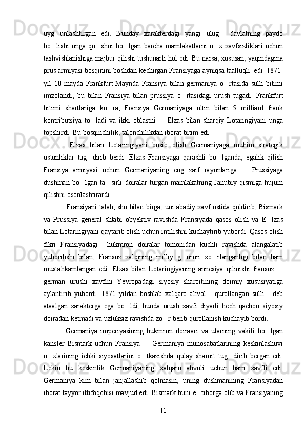 uyg unlashtirgan   edi.   Bunday   xarakterdagi   yangi   ulug   davlatning   paydo 
bo lishi   unga   qo shni   bo lgan   barcha   mamlakatlarni   o z   xavfsizliklari   uchun
   
tashvishlanishiga majbur qilishi tushunarli hol edi. Bu narsa, xususan, yaqindagina
prus armiyasi bosqinini boshdan kechirgan Fransiyaga ayniqsa taalluqli  edi. 1871-
yil   10   mayda   Frankfurt-Maynda   Fransiya   bilan   germaniya   o rtasida   sulh   bitimi	

imzolandi,   bu   bilan   Fransiya   bilan   prussiya   o rtasidagi   urush   tugadi.   Frankfurt	

bitimi   shartlariga   ko ra,   Fransiya   Germaniyaga   oltin   bilan   5   milliard   frank	

kontributsiya   to ladi   va   ikki   oblastni     Elzas   bilan   sharqiy   Lotaringiyani   unga	
 
topshirdi. Bu bosqinchilik, talonchilikdan iborat bitim edi.
  Elzas   bilan   Lotaringiyani   bosib   olish   Germaniyaga   muhim   strategik
ustunliklar   tug dirib   berdi.   Elzas   Fransiyaga   qarashli   bo lganda,   egalik   qilish
 
Fransiya   armiyasi   uchun   Germaniyaning   eng   zaif   rayonlariga     Prussiyaga	

dushman   bo lgan   ta sirli   doiralar   turgan   mamlakatning   Janubiy   qismiga   hujum	
 
qilishni osonlashtirardi
Fransiyani talab, shu bilan birga, uni abadiy xavf ostida qoldirib, Bismark
va   Prussiya   general   shtabi   obyektiv   ravishda   Fransiyada   qasos   olish   va   E lzas	

bilan Lotaringiyani qaytarib olish uchun intilishni kuchaytirib yubordi. Qasos olish
fikri   Fransiyadagi     hukmron   doiralar   tomonidan   kuchli   ravishda   alangalatib
yuborilishi   bilan,   Fransuz   xalqining   milliy   g ururi   xo rlanganligi   bilan   ham	
 
mustahkamlangan   edi.   Elzas   bilan   Lotaringiyaning   annesiya   qilinishi   fransuz  	

german   urushi   xavfini   Yevropadagi   siyosiy   sharoitining   doimiy   xususiyatiga
aylantirib   yubordi.   1871   yildan   boshlab   xalqaro   ahvol   qurollangan   sulh   deb	
 
ataalgan   xarakterga   ega   bo ldi,   bunda   urush   xavfi   diyarli   hech   qachon   siyosiy	

doiradan ketmadi va uzluksiz ravishda zo r berib qurollanish kuchayib bordi.	

Germaniya   imperiyasining   hukmron   doiraari   va   ularning   vakili   bo lgan	

kansler   Bismark   uchun   Fransiya     Germaniya   munosabatlarining   keskinlashuvi	

o zlarining   ichki   siyosatlarini   o tkazishda   qulay   sharoit   tug dirib   bergan   edi.	
  
Lekin   bu   keskinlik   Germaniyaning   xalqaro   ahvoli   uchun   ham   xavfli   edi.
Germaniya   kim   bilan   janjallashib   qolmasin,   uning   dushmanining   Fransiyadan
iborat tayyor ittifoqchisi mavjud edi. Bismark buni e tiborga olib va Fransiyaning	

11 