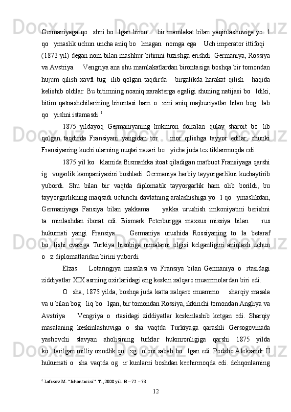Germaniyaga qo shni bo lgan biron   bir mamlakat bilan yaqinlashuviga yo l   
qo ymaslik uchun uncha aniq bo lmagan   nomga ega  Uch imperator ittifoqi	
   
(1873 yil) degan nom bilan mashhur bitimni tuzishga erishdi. Germaniya, Rossiya
va Avstriya   Vengriya ana shu mamlakatlardan birontasiga boshqa bir tomondan	

hujum   qilish   xavfi   tug ilib   qolgan   taqdirda   birgalikda   harakat   qilish   haqida	
  
kelishib oldilar. Bu bitimning noaniq xarakterga egaligi shuning natijasi bo ldiki,	

bitim   qatnashchilarining   birontasi   ham   o zini   aniq   majburiyatlar   bilan   bog lab	
 
qo yishni istamasdi.	
 6
1875   yildayoq   Germaniyaning   hukmron   doiralari   qulay   sharoit   bo lib	

qolgan   taqdirda   Fransiyani   yangidan   tor     mor   qilishga   tayyor   edilar,   chunki	

Fransiyaning kuchi ularning nuqtai nazari bo yicha juda tez tiklanmoqda edi.

1875 yil ko klamida Bismarkka itoat qiladigan matbuot Fransiyaga qarshi	

ig vogarlik kampaniyasini boshladi. Germaniya harbiy tayyorgarlikni kuchaytirib	

yubordi.   Shu   bilan   bir   vaqtda   diplomatik   tayyorgarlik   ham   olib   borildi,   bu
tayyorgarlikning maqsadi uchinchi davlatning aralashishiga yo l qo ymaslikdan,	
 
Germaniyaga   Fansiya   bilan   yakkama     yakka   urushish   imkoniyatini   berishni	

ta minlashdan   iborat   edi.   Bismark   Peterburgga   maxsus   missiya   bilan     rus	
 
hukumati   yangi   Fransiya     Germaniya   urushida   Rossiyaning   to la   betaraf	
 
bo lishi   evaziga   Turkiya   hisobiga   nimalarni   olgisi   kelganligini   aniqlash   uchun	

o z diplomatlaridan birini yubordi.

Elzas     Lotaringiya   masalasi   va   Fransiya   bilan   Germaniya   o rtasidagi	
 
ziddiyatlar XIX asrning oxirlaridagi eng keskin xalqaro muammolardan biri edi.
O sha, 1875 yilda, boshqa juda katta xalqaro muammo   sharqiy masala	
 
va u bilan bog liq bo lgan, bir tomondan Rossiya, ikkinchi tomondan Angliya va	
 
Avstriya     Vengriya   o rtasidagi   ziddiyatlar   keskinlashib   ketgan   edi.   Sharqiy	
 
masalaning   keskinlashuviga   o sha   vaqtda   Turkiyaga   qarashli   Gersogovinada	

yashovchi   slavyan   aholisining   turklar   hukmronligiga   qarshi   1875   yilda
ko tarilgan milliy ozodlik qo zg oloni sabab bo lgan edi. Podsho Aleksandr II	
   
hukumati o sha vaqtda og ir kunlarni boshdan kechirmoqda edi. dehqonlarning	
 
6
 Lafasov M. “Jahon tarixi”. T., 2008 yil.   B  – 72 – 73.
12 