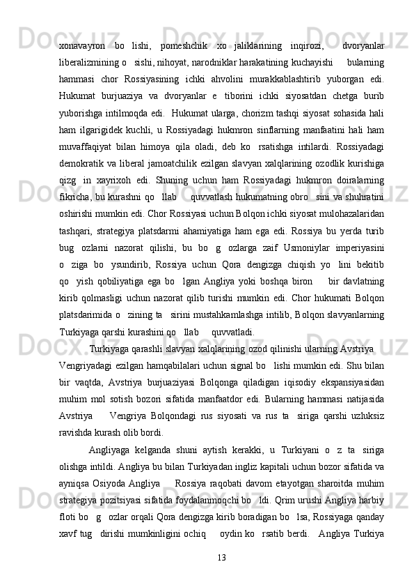 xonavayron   bo lishi,   pomeshchik   xo jaliklarining   inqirozi,     dvoryanlar 
liberalizmining o sishi, nihoyat, narodniklar harakatining kuchayishi   bularning
 
hammasi   chor   Rossiyasining   ichki   ahvolini   murakkablashtirib   yuborgan   edi.
Hukumat   burjuaziya   va   dvoryanlar   e tiborini   ichki   siyosatdan   chetga   burib	

yuborishga intilmoqda edi.   Hukumat ularga, chorizm tashqi siyosat sohasida hali
ham   ilgarigidek   kuchli,   u   Rossiyadagi   hukmron   sinflarning   manfaatini   hali   ham
muvaffaqiyat   bilan   himoya   qila   oladi,   deb   ko rsatishga   intilardi.   Rossiyadagi	

demokratik  va   liberal  jamoatchilik  ezilgan   slavyan  xalqlarining  ozodlik  kurishiga
qizg in   xayrixoh   edi.   Shuning   uchun   ham   Rossiyadagi   hukmron   doiralarning	

fikricha, bu kurashni qo llab   quvvatlash hukumatning obro sini va shuhratini	
  
oshirishi mumkin edi. Chor Rossiyasi uchun Bolqon ichki siyosat mulohazalaridan
tashqari,   strategiya   platsdarmi   ahamiyatiga   ham   ega   edi.   Rossiya   bu   yerda   turib
bug ozlarni   nazorat   qilishi,   bu   bo g ozlarga   zaif   Usmoniylar   imperiyasini	
  
o ziga   bo ysundirib,   Rossiya   uchun   Qora   dengizga   chiqish   yo lini   bekitib	
  
qo yish   qobiliyatiga   ega   bo lgan   Angliya   yoki   boshqa   biron     bir   davlatning
  
kirib   qolmasligi   uchun   nazorat   qilib   turishi   mumkin   edi.   Chor   hukumati   Bolqon
platsdarimida o zining ta sirini mustahkamlashga intilib, Bolqon slavyanlarning	
 
Turkiyaga qarshi kurashini qo llab   quvvatladi.	
 
Turkiyaga qarashli slavyan xalqlarining ozod qilinishi ularning Avstriya 	

Vengriyadagi ezilgan hamqabilalari uchun signal bo lishi mumkin edi. Shu bilan	

bir   vaqtda,   Avstriya   burjuaziyasi   Bolqonga   qiladigan   iqisodiy   ekspansiyasidan
muhim   mol   sotish   bozori   sifatida   manfaatdor   edi.   Bularning   hammasi   natijasida
Avstriya     Vengriya   Bolqondagi   rus   siyosati   va   rus   ta siriga   qarshi   uzluksiz	
 
ravishda kurash olib bordi.
Angliyaga   kelganda   shuni   aytish   kerakki,   u   Turkiyani   o z   ta siriga	
 
olishga intildi. Angliya bu bilan Turkiyadan ingliz kapitali uchun bozor sifatida va
ayniqsa   Osiyoda   Angliya     Rossiya   raqobati   davom   etayotgan   sharoitda   muhim	

strategiya pozitsiyasi sifatida foydalanmoqchi bo ldi. Qrim urushi Angliya harbiy	

floti bo g ozlar orqali Qora dengizga kirib boradigan bo lsa, Rossiyaga qanday	
  
xavf tug dirishi mumkinligini ochiq   oydin ko rsatib berdi.     Angliya Turkiya
  
13 